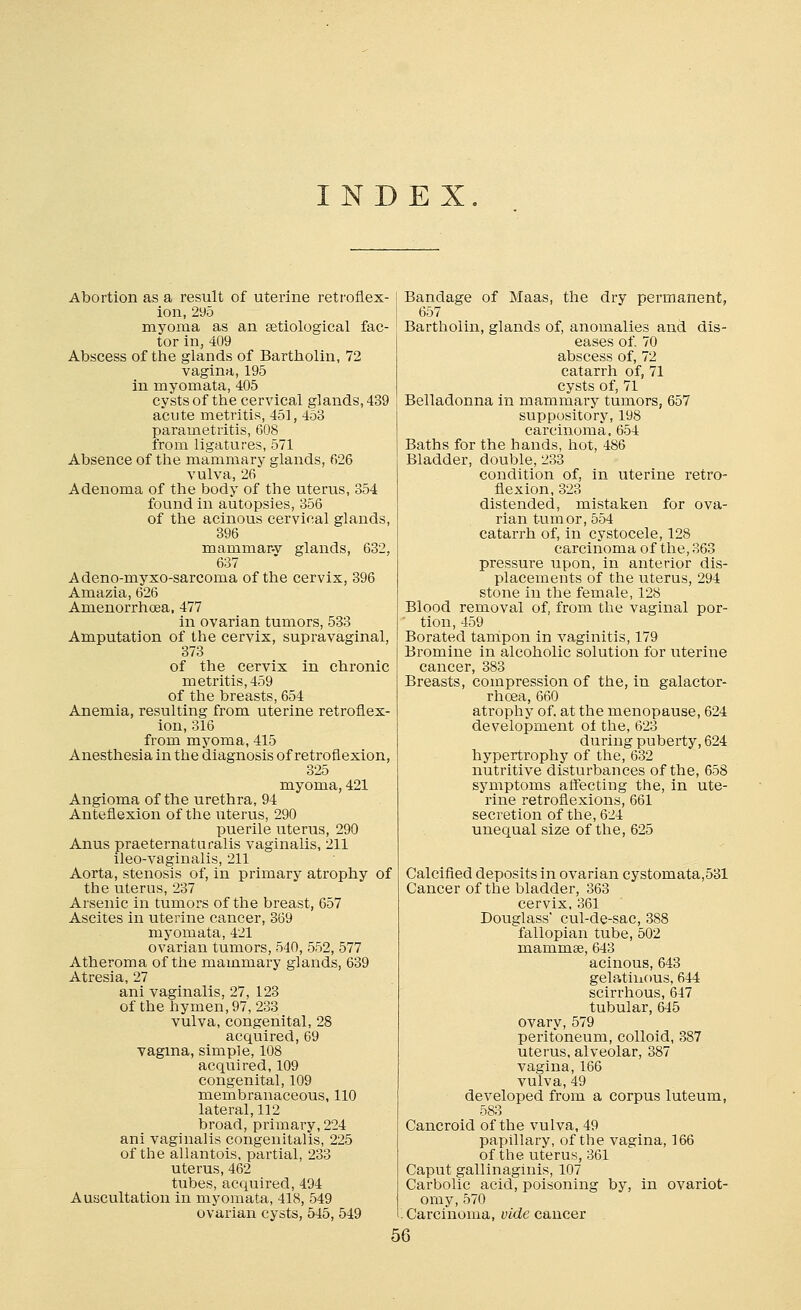 INDEX Abortion as a result of uterine retroflex- ion, 295 myoma as an serological fac- tor in, 409 Abscess of the glands of Bartholin, 72 vagina, 195 in myomata, 405 cysts of the cervical glands, 439 acute metritis, 451, 453 parametritis, 608 from ligatures, 571 Absence of the mammary glands, 626 vulva, 26 Adenoma of the body of the uterus, 354 found in autopsies, 356 of the acinous cervical glands, 396 mammar-v glands, 632, 637 Adeno-myxo-sarcoma of the cervix, 396 Amazia, 626 Amenorrhoea. 477 in ovarian tumors, 533 Amputation of the cervix, supravaginal, 373 of the cervix in chronic metritis, 459 of the breasts, 654 Anemia, resulting from uterine retroflex- ion, 316 from myoma, 415 Anesthesia in the diagnosis of retroflexion, 325 myoma, 421 Angioma of the urethra, 94 Anteflexion of the uterus, 290 puerile uterus, 290 Anus praeternaturalis vaginalis, 211 ileo-vaginalis, 211 Aorta, stenosis of, in primary atrophy of the uterus, 237 Arsenic in tumors of the breast, 657 Ascites in uterine cancer, 369 myomata, 421 ovarian tumors, 540, 552, 577 Atheroma of the mammary glands, 639 Atresia, 27 ani vaginalis, 27, 123 of the hymen, 97, 233 vulva, congenital, 28 acquired, 69 vagma, simple, 108 acquired,109 congenital, 109 membranaceous, 110 lateral, 112 broad, primary, 224 ani vaginalis congenitalis, 225 of the allantois, partial, 233 uterus, 462 tubes, acquired, 494 Auscultation in myomata, 418, 549 ovarian cysts, 545, 549 Bandage of Maas, the dry permanent, 657 Bartholin, glands of, anomalies and dis- eases of. 70 abscess of, 72 catarrh of, 71 cysts of, 71 Belladonna in mammary tumors, 657 suppository, 198 carcinoma, 654 Baths for the hands, hot, 486 Bladder, double, 233 condition of, in uterine retro- flexion, 323 distended, mistaken for ova- rian tumor, 554 catarrh of, in cystocele, 128 carcinoma of the, 363 pressure upon, in anterior dis- placements of the uterus, 294 stone in the female, 128 Blood removal of, from the vaginal por- ' tion, 459 Borated tampon in vaginitis, 179 Bromine in alcoholic solution for uterine cancer, 383 Breasts, compression of the, in galactor- rhoea, 660 atrophy of. at the menopause, 624 development ol the, 623 during puberty, 624 hypertrophy of the, 632 nutritive disturbances of the, 658 symptoms affecting the, in ute- rine retroflexions, 661 secretion of the, 624 unequal size of the, 625 Calcified deposits in ovarian cystomata,531 Cancer of the bladder, 363 cervix, 361 Douglass' cul-de-sac, 388 fallopian tube, 502 mammse, 643 acinous, 643 gelatinous, 644 scirrhous, 647 tubular, 645 ovary, 579 peritoneum, colloid, 387 uterus, alveolar, 387 vagina, 166 vulva, 49 developed from a corpus luteum, 583 Cancroid of the vulva, 49 papillary, of the vagina, 166 of the uterus, 361 Caput gallinaginis, 107 Carbolic acid, poisoning by, in ovariot- omy, 570 Carcinoma, vide cancer 56