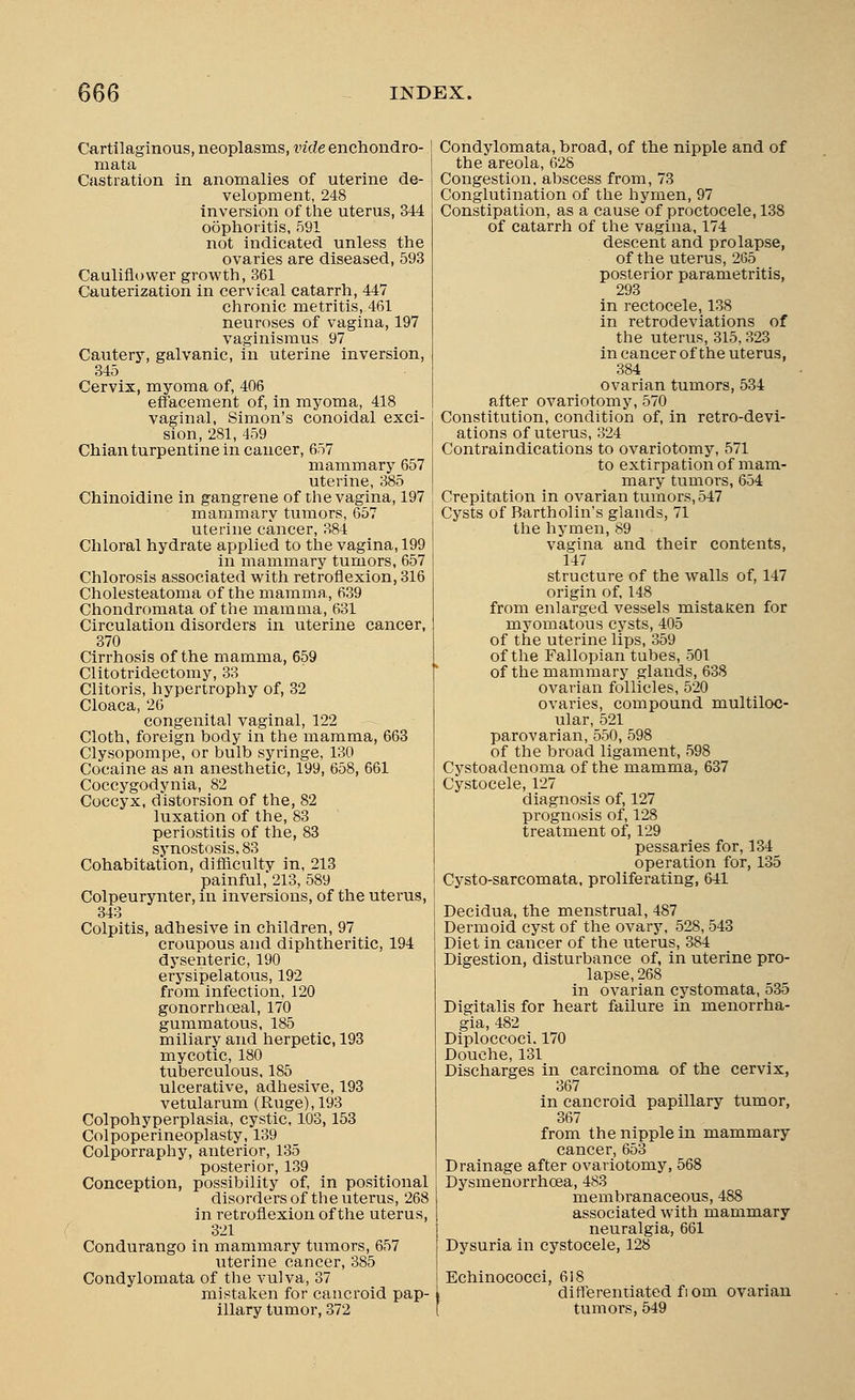 Cartilaginous, neoplasms, vide enchondro- mata Castration in anomalies of uterine de- velopment, 248 inversion of the uterus, 344 oophoritis, 591 not indicated unless the ovaries are diseased, 593 Cauliflower growth, 361 Cauterization in cervical catarrh, 447 chronic metritis,-461 neuroses of vagina, 197 vaginismus 97 Cautery, galvanic, in uterine inversion, 345 Cervix, myoma of, 406 effacement of, in myoma, 418 vaginal, Simon's conoidal exci- sion, 281, 459 Chian turpentine in cancer, 657 mammary 657 uterine, 385 Chinoidine in gangrene of the vagina, 197 mammary tumors, 657 uterine cancer, 384 Chloral hydrate applied to the vagina, 199 in mammary tumors, 657 Chlorosis associated with retroflexion, 316 Cholesteatoma of the mamma,, 639 Chondromata of the mamma, 631 Circulation disorders in uterine cancer, 370 Cirrhosis of the mamma, 659 Clitotridectomy, 33 Clitoris, hypertrophy of, 32 Cloaca,26 congenital vaginal, 122 Cloth, foreign body in the mamma, 663 Clysopompe, or bulb syringe, 130 Cocaine as an anesthetic, 199, 658, 661 Coccygodynia, 82 Coccyx, distorsion of the, 82 luxation of the, 83 periostitis of the, 83 synostosis. 83 Cohabitation, difficulty in, 213 painful, 213, 589 Colpeurynter, in inversions, of the uterus, 343 Colpitis, adhesive in children, 97 croupous and diphtheritic, 194 dysenteric, 190 erysipelatous, 192 from infection, 120 gonorrhceal, 170 gummatous, 185 miliary and herpetic, 193 mycotic, 180 tuberculous. 185 ulcerative, adhesive, 193 vetularum (Ruge),193 Colpohyperplasia, cystic, 103,153 Colpoperineoplasty, 139 Colporraphy, anterior, 135 posterior, 139 Conception, possibility of, in positional disorders of the uterus, 268 in retroflexion of the uterus, 321 Condurango in mammary tumors, 657 uterine cancer, 385 Condylomata of the vulva, 37 mistaken for cancroid pap- illary tumor, 372 Condylomata, broad, of the nipple and of the areola, 628 Congestion, abscess from, 73 Conglutination of the hymen, 97 Constipation, as a causeof proctocele, 138 of catarrh of the vagina, 174 descent and prolapse, of the uterus, 265 posterior parametritis, 293 in rectocele, 138 in retrodeviations of the uterus, 315,323 in cancer of the uterus, 384 ovarian tumors, 534 after ovariotomy, 570 Constitution, condition of, in retro-devi- ations of uterus, 324 Contraindications to ovariotomy, 571 to extirpation of mam- mary tumors, 654 Crepitation in ovarian tumors, 547 Cysts of Bartholin's glands, 71 the hymen, 89 vagina and their contents, 147 structure of the walls of, 147 origin of, 148 from enlarged vessels mistaken for myomatous cysts, 405 of the uterine lips, 359 of the Fallopian tubes, 501 of the mammary glands, 638 ovarian follicles, 520 ovaries, compound multiloc- ular, 521 parovarian, 550, 598 of the broad ligament, 598 Cystoadenoma of the mamma, 637 Cystocele, 127 diagnosis of, 127 prognosis of, 128 treatment of, 129 pessaries for, 134 operation for, 135 Cysto-sarcomata, proliferating, 641 Decidua, the menstrual, 487 Dermoid cyst of the ovary, 528, 543 Diet in cancer of the uterus, 384 Digestion, disturbance of, in uterine pro- lapse, 268 in ovarian cystomata, 535 Digitalis for heart failure in monorrha- gia, 482 Diploccoci. 170 Douche, 131 Discharges in carcinoma of the cervix, 367 in cancroid papillary tumor, 367 from the nipple in mammary cancer, 653 Drainage after ovariotomy, 568 Dysmenorrhcea, 483 membranaceous, 488 associated with mammary neuralgia, 661 Dysuria in cystocele, 128 Echinococci, 618 l differentiated fi om ovarian tumors, 549
