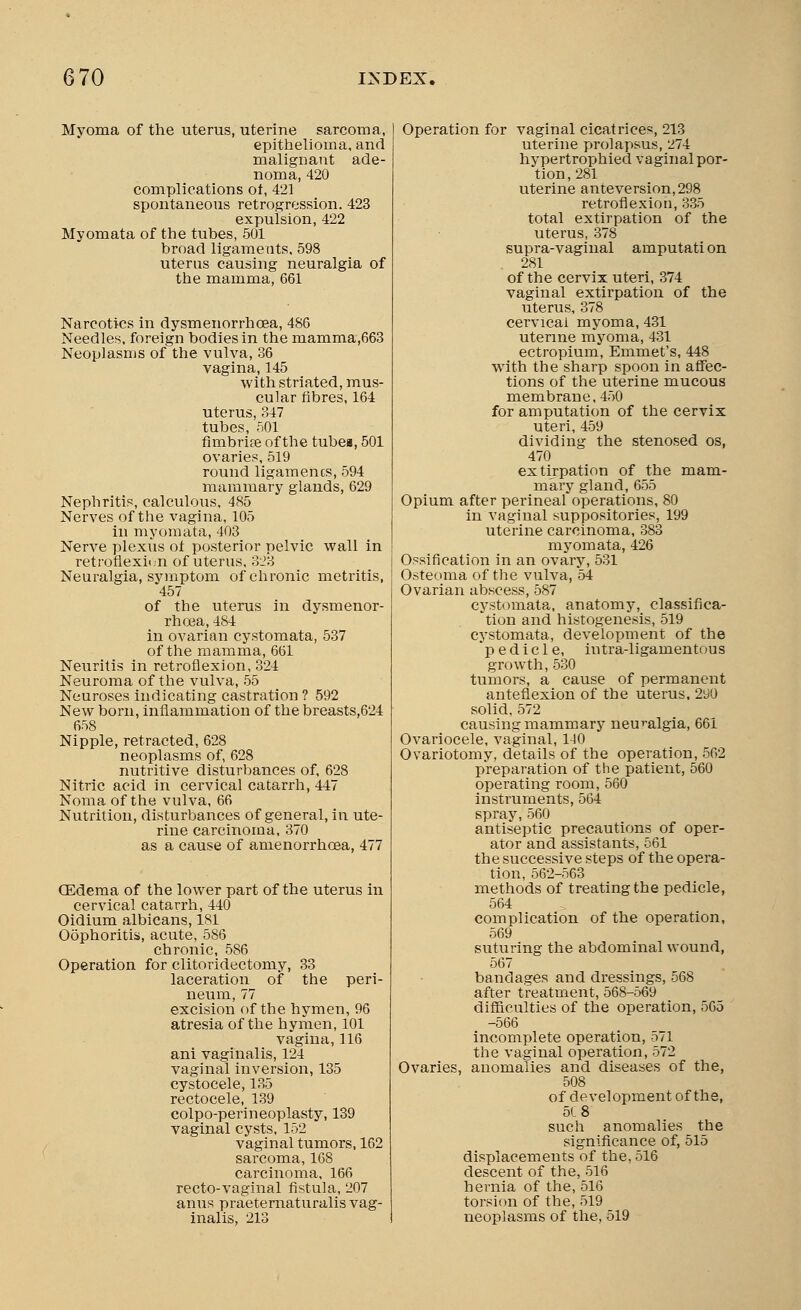 Myoma of the uterus, uterine sarcoma, epithelioma, and malignant ade- noma, 420 complications of, 421 spontaneous retrogression. 423 expulsion, 422 Myomata of the tubes, 501 broad ligaments, 598 uterus causing neuralgia of the mamma, 661 Narcotics in dysmenorrhea, 486 Needles, foreign bodies in the mamma,663 Neoplasms of the vulva, 36 vagina, 145 with striated, mus- cular fibres, 164 uterus, 347 tubes, 501 fimbriae of the tubeu, 501 ovaries, 519 round ligamencs, 594 mammary glands, 629 Nephritis, calculous. 485 Nerves of the vagina, 105 in myomata, 403 Nerve plexus ot posterior pelvic wall in retroflexion of uterus, 323 Neuralgia, symptom of chronic metritis, 457 of the uterus in dysmenor- rhea, 484 in ovarian cystomata, 537 of the mamma, 661 Neuritis in retroflexion, 324 Neuroma of the vulva, 55 Neuroses indicating castration ? 592 New born, inflammation of the breasts,624 658 Nipple, retracted, 628 neoplasms of, 628 nutritive disturbances of, 628 Nitric acid in cervical catarrh, 447 Noma of the vulva, 66 Nutrition, disturbances of general, in ute- rine carcinoma, 370 as a cause of amenorrhoea, 477 (Edema of the lower part of the uterus in cervical catarrh, 440 Oidium albicans, 181 Oophoritis, acute, 586 chronic, 586 Operation for clitoridectomy, 33 laceration of the peri- neum, 77 excision of the hymen, 96 atresia of the hymen, 101 vagina, 116 ani vaginalis, 124 vaginal inversion, 135 cystocele, 135 rectocele, 139 colpo-perineoplasty, 139 vaginal cysts, lo2 vaginal tumors, 162 sarcoma, 168 carcinoma, 166 recto-vaginal fistula, 207 anus praeternaturalis vag- inalis, 213 Operation for vaginal cicatrices, 213 uterine prolapsus, 274 hypertrophied vaginal por- tion, 281 uterine anteversion,298 retroflexion, 335 total extirpation of the uterus, 378 supra-vaginal amputation . 281 of the cervix uteri, 374 vaginal extirpation of the uterus, 378 cervical myoma, 431 uterine myoma, 431 ectropium, Emmet's, 448 with the sharp spoon in affec- tions of the uterine mucous membrane. 450 for amputation of the cervix uteri, 459 dividing the stenosed os, 470 extirpation of the mam- mary gland, 655 Opium after perineal operations, 80 in vaginal suppositories, 199 uterine carcinoma, 383 myomata, 426 Ossification in an ovary, 531 Osteoma of the vulva, 54 Ovarian abscess, 587 cystomata. anatomy, classifica- tion and histogenesis, 519 cystomata, development of the pedicle, intra-ligamentous growth, 530 tumors, a cause of permanent anteflexion of the uterus. 290 solid, 572 causing mammary neuralgia, 661 Ovariocele, vaginal, 110 Ovariotomy, details of the operation, 562 preparation of the patient, 560 operating room, 560 instruments, 564 spray, 560 antiseptic precautions of oper- ator and assistants, 561 the successive steps of the opera- tion, 562-563 methods of treating the pedicle, 564 complication of the operation, 569 suturing the abdominal wound, 567 bandages and dressings, 568 after treatment, 568-569 difficulties of the operation, 565 -566 incomplete operation, 571 the vaginal operation, 572 Ovaries, anomalies and diseases of the, 508 of development of the, 518 such anomalies the significance of, 515 displacements of the, ol6 descent of the, 516 hernia of the, 516 torsion of the, 519 neoplasms of the, 519