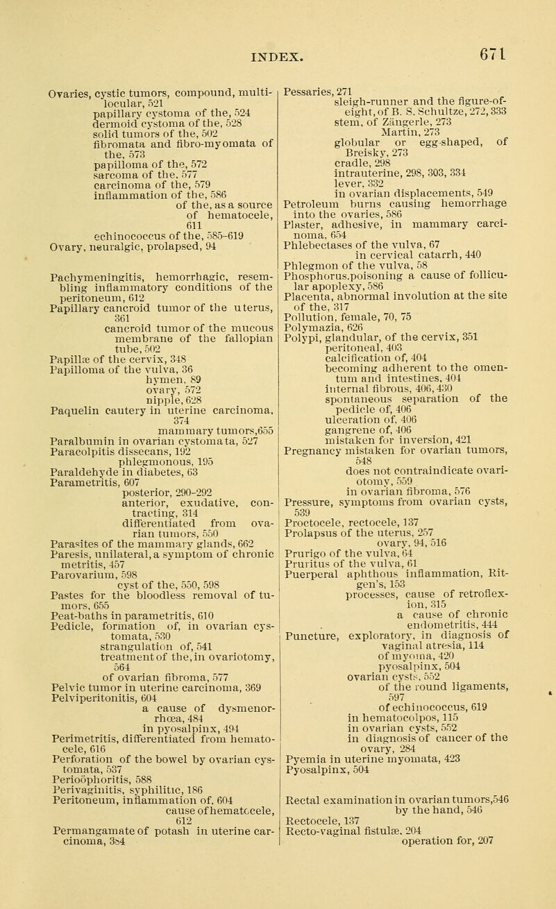 Ovaries, cystic tumors, compound, multi- locular, 521 papillary cystoma of the, 524 dermoid cystoma of the, 528 solid tumors of the, 502 fibromata and fibro-myomata of the, 573 papilloma of the, 572 sarcoma of the, 577 carcinoma of the, 579 inflammation of the, 586 of the, as a source of hematocele, 611 echinococcus of the, 585-619 Ovary, neuralgic, prolapsed, 94 Pachymeningitis, hemorrhagic, resem- bling inflammatory conditions of the peritoneum, 612 Papillary cancroid tumor of the uterus, 361 cancroid tumor of the mucous membrane of the fallopian tube, 502 Papillte of the cervix, 348 Papilloma of the vulva, 36 hymen, 89 ovary, 572 nipple, 628 Paquelin cautery in uterine carcinoma, 374 mammary tumors,655 Paralbumin in ovarian cystomata, 527 Paracolpitis dissecans, 192 phlegmonous, 195 Paraldehyde in diabetes, 63 Parametritis, 607 posterior, 290-292 anterior, exudative, con- tracting, 314 differentiated from ova- rian tumors, 550 Parasites of the mammary glands, 662 Paresis, unilateral, a symptom of chronic metritis, 457 Parovarium, 598 cyst of the, 550, 598 Pastes for the bloodless removal of tu- mors, 655 Peat-baths in parametritis, 610 Pedicle, formation of, in ovarian cys- tomata, 530 strangulation of, 541 treatment of the, in ovariotomy, 564 of ovarian fibroma, 577 Pelvic tumor in uterine carcinoma, 369 Pelviperitonitis, 604 a cause of dysmenor- rhoea, 484 in pyosalpinx, 494 Perimetritis, differentiated from hemato- cele, 616 Perforation of the bowel by ovarian cys- tomata, 537 Perioophoritis, 588 Perivaginitis, syphilitic, 186 Peritoneum, inflammation of. 604 cause of hematocele, 612 Permangamate of potash in uterine car- cinoma, 384 Pessaries, 271 sleigh-runner and the figure-of- eight, of B. S. Schultze, 272, 333 stem, of Zangerle, 273 Martin, 273 globular or egg-shaped, of Breisky, 273 cradle, 298 intrauterine, 298, 303, 334 lever. 332 in ovarian displacements, 549 Petroleum burns causing hemorrhage into the ovaries, 586 Plaster, adhesive, in mammary carci- noma, 654 Phlebectases of the vulva, 67 in cervical catarrh, 440 Phlegmon of the vulva, 58 Phosphorus.poisoning a cause of follicu- lar apoplexy, 586 Placenta, abnormal involution at the site of the, 317 Pollution, female, 70, 75 Polymazia, 626 Polypi, glandular, of the cervix, 351 peritoneal, 403 calcification of, 404 becoming adherent to the omen- tum and intestines. 404 internal fibrous, 406,430 spontaneous separation of the pedicle of, 406 ulceration of, 406 gangrene of, 406 mistaken for inversion, 421 Pregnancy mistaken for ovarian tumors, 548 does not contraindicate ovari- otomy, 559 . in ovarian fibroma, 576 Pressure, symptoms from ovarian cysts, I 539 Proctocele, rectocele, 137 | Prolapsus of the uterus, 257 ovary, 94, 516 Prurigo of the vulva, 64 Pruritus of the vulva, 61 Puerperal aphthous inflammation, Rit- gen's, 153 processes, cause of retroflex- ion, 315 a cause of chronic endometritis, 444 Puncture, exploratory, in diagnosis of vaginal atresia, 114 of myoma, 420 pyosalpinx, 504 ovarian cysts, 552 of the round ligaments, 597 of echinococcus, 619 in hematocolpos, 115 in ovarian cysts, 552 in diagnosis of cancer of the ovary, 284 Pyemia in uterine myomata, 423 Pyosalpinx, 504 Rectal examination in ovarian tumors,546 by the hand, 546 Rectocele, 137 Recto-vaginal fistula?. 204 operation for, 207