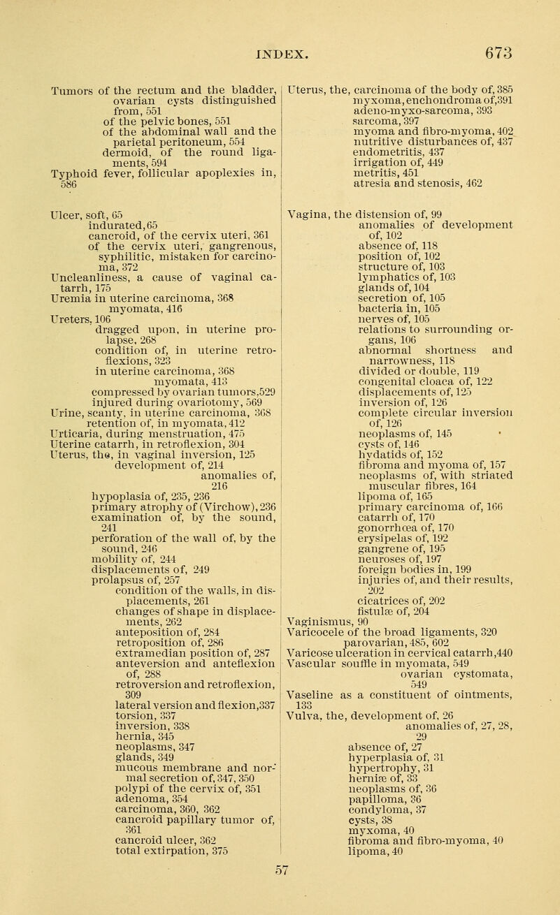 Tumors of the rectum and the bladder, ovarian cysts distinguished from, 551 of the pelvic bones, 551 of the abdominal wall and the parietal peritoneum, 554 dermoid, of the round liga- ments, 594 Typhoid fever, follicular apoplexies in, 586 Ulcer, soft, G5 indurated, 65 cancroid, of the cervix uteri, 361 of the cervix uteri, gangrenous, svphilitic, mistaken for carcino- ma, 372 Uncleanliuess, a cause of vaginal ca- tarrh, 175 Uremia in uterine carcinoma, 368 myomata, 416 Ureters, 106 dragged upon, in uterine pro- lapse, 268 condition of, in uterine retro- flexions, 323 in uterine carcinoma, 368 myomata, 413 compressed by ovarian tumors.529 injured during ovariotomy, 569 Urine, scanty, in uterine carcinoma, 368 retention of, in myomata, 412 Urticaria, during menstruation, 475 Uterine catarrh, in retroflexion, 304 Uterus, the, in vaginal inversion, 125 development of, 214 anomalies of, 216 hypoplasia of, 235, 236 primary atrophy of (Virchow), 236 examination of, by the sound, 241 perforation of the wall of, by the sound, 246 mobility of, 244 displacements of, 249 prolapsus of, 257 condition of the walls, in dis- placements, 261 changes of shape in displace- ments, 262 anteposition of, 284 retroposition of, 286 extramedian position of, 287 anteversion and anteflexion of, 288 retroversion and retroflexion, 309 lateral version and flexion,337 torsion, 337 inversion, 338 hernia, 345 neoplasms, 347 glands, 349 mucous membrane and nor- mal secretion of, 347, 350 polypi of the cervix of, 351 adenoma, 354 carcinoma, 360, 362 cancroid papillary tumor of, 361 cancroid ulcer, 362 total extirpation, 375 Uterus, the, carcinoma of the body of, 385 myxoma, enchondroma of,391 adeno-myxo-sarcoma, 393 sarcoma, 397 myoma and fibro-myoma, 402 nutritive disturbances of, 437 endometritis, 437 irrigation of, 449 metritis, 451 atresia and stenosis, 462 Vagina, the distension of, 99 anomalies of development of, 102 absence of, 118 position of, 102 structure of, 103 lymphatics of, 103 glands of, 104 secretion of, 105 bacteria in, 105 nerves of, 105 relations to surrounding or- gans, 106 abnormal shortness and narrowness, 118 divided or double, 119 congenital cloaca of, 122 displacements of, 125 inversion of, 126 complete circular inversion of, 126 neoplasms of, 145 cysts of, 146 hydatids of, 152 fibroma and myoma of, 157 neoplasms of, with striated muscular fibres, 164 lipoma of, 165 primary carcinoma of, 166 catarrh of, 170 gonorrhoea of, 170 erysipelas of, 192 gangrene of, 195 neuroses of, 197 foreign bodies in, 199 injuries of, and their results, 202 cicatrices of, 202 fistulas of, 204 Vaginismus, 90 Varicocele of the broad ligaments, 320 parovarian, 485, 602 Varicose ulceration in cervical catarrh ,440 Vascular souffle in myomata, 549 ovarian cystomata, 549 Vaseline as a constituent of ointments, 133 Vulva, the, development of, 26 anomalies of, 27, 28, 29 absence of, 27 hyperplasia of, 31 hypertrophy, 31 hernise of, 33 neoplasms of, 36 papilloma, 36 condyloma, 37 cysts, 38 myxoma, 40 fibroma and fibro-myoma, 40 lipoma, 40 57