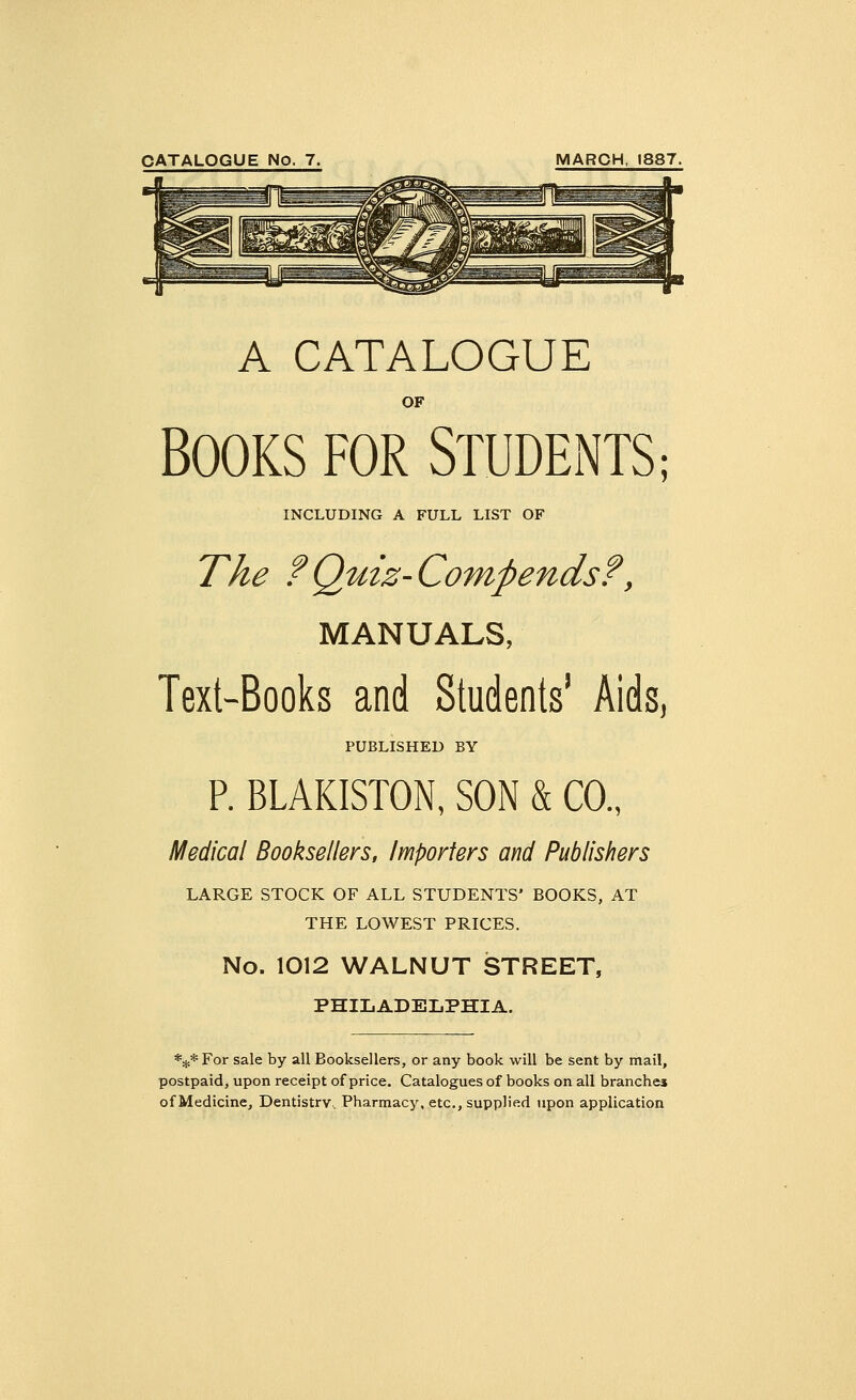 CATALOGUE No. 7. MARCH, 1887. A CATALOGUE OF BOOKS FOR STUDENTS; INCLUDING A FULL LIST OF The ?Quiz-Compends?, MANUALS, Text-Books and Students' Aids, PUBLISHED BY P. BLAKISTON, SON & CO., Medical Booksellers, Importers and Publishers LARGE STOCK OF ALL STUDENTS' BOOKS, AT THE LOWEST PRICES. No. 1012 WALNUT STREET, PHILADELPHIA. *^*For sale by all Booksellers, or any book will be sent by mail, postpaid, upon receipt of price. Catalogues of books on all branches of Medicine, Dentistry, Pharmacy, etc., supplied upon application