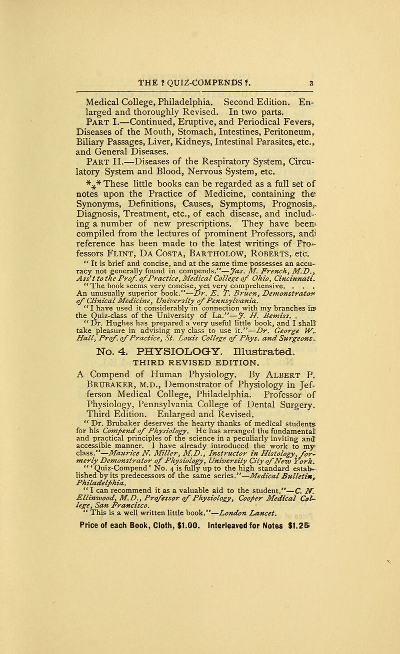 Medical College, Philadelphia. Second Edition. En- larged and thoroughly Revised. In two parts. Part I.—Continued, Eruptive, and Periodical Fevers, Diseases of the Mouth, Stomach, Intestines, Peritoneum, Biliary Passages, Liver, Kidneys, Intestinal Parasites, etc., and General Diseases. Part II.—Diseases of the Respiratory System, Circu- latory System and Blood, Nervous System, etc. *#* These little books can be regarded as a full set of notes upon the Practice of Medicine, containing the Synonyms, Definitions, Causes, Symptoms, Prognosis^ Diagnosis, Treatment, etc., of each disease, and includ- ing a number of new prescriptions. They have been* compiled from the lectures of prominent Professors, and? reference has been made to the latest writings of Pro-*- fessors Flint, Da Costa, Bartholow, Roberts, etc.  It is brief and concise, and at the same time possesses an accu- racy not generally found in compends.—Jas. M. French, M.D., Ass't to the Prof, of Practice, Medical College of Ohio, Cincinnati.  The book seems very concise, yet very comprehensive. . . . An unusually superior book.—Dr. E. T. Bruen, Demonstrator of Clinical Medicine, University of Pennsylvania.  I have used it considerably in connection with my branches ins the Quiz-class of the University of La.—% H. Bemiss. . Dr. Hughes has prepared a very useful little book, and I shall: take pleasure in advising my class to use it.—Dr. George W.. Hall, Prof, of Practice, St. Louis College of Phys. and Surgeons~ No. 4. PHYSIOLOGY. Illustrated. THIRD REVISED EDITION. A Compend of Human Physiology. By Albert P. Brubaker, m.d., Demonstrator of Physiology in Jef- ferson Medical College, Philadelphia. Professor of Physiology, Pennsylvania College of Dental Surgery. Third Edition. Enlarged and Revised.  Dr. Brubaker deserves the hearty thanks of medical students for his Compend of Physiology. He has arranged the fundamental' and practical principles of the science in a peculiarly inviting and accessible manner. I have already introduced the work to my class.—Maurice N. Miller, M.D., Instructor in Histology, for* nterly Demonstrator of Physiology, University City of New York.  ' Quiz-Compend' No. 4 is fully up to the high standard estab- lished by its predecessors of the same series.—Medical Bulletiny Philadelphia.  I can recommend it as a valuable aid to the student.—C. iVT Ellinwood, M.D., Professor of Physiology, Cooper Medical Col- lege, San Francisco.  This is a well written little book.—London Lancet.