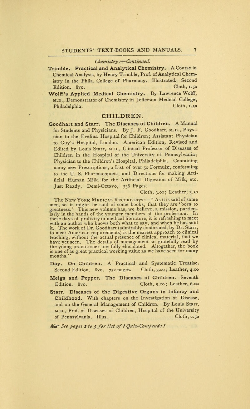 Chemistry:—Continued. Trimble. Practical and Analytical Chemistry. A Course in Chemical Analysis, by Henry Trimble, Prof, of Analytical Chem- istry in the Phila. College of Pharmacy. Illustrated. Second Edition. 8vo. Cloth, 1.50 Wolff's Applied Medical Chemistry. By Lawrence Wolff, m.d., Demonstrator of Chemistry in Jefferson Medical College, Philadelphia. Cloth, 1.50 CHILDREN. Goodhart and Starr. The Diseases of Children. A Manual for Students and Physicians. By J. F. Goodhart, m.d., Physi- cian to the Evelina Hospital for Children; Assistant Physician to Guy's Hospital, London. American Edition, Revised and Edited by Louis Starr, m.d., Clinical Professor of Diseases of Children in the Hospital of the University of Pennsylvania; Physician to the Children's Hospital, Philadelphia. Containing many new Prescriptions, a List of over 50 Formulae, conforming to the U. S. Pharmacopoeia, and Directions for making Arti- ficial Human Milk, for the Artificial Digestion of Milk, etc. Just Ready. Demi-Octavo, 738 Pages. Cloth, 3.00; Leather, 3.50 The New York Medical Record says :— As it is said of some men, so it might be said of some books, that they are 'born to greatness.' This new volume has, we believe, a mission, particu- larly in the hands of the younger members of the profession. In these days of prolixity in medical literature, it is refreshing to meet with an author who knows both what to say, and when he has said it. The work of Dr. Goodhart (admirably conformed, by Dr. Starr, to meet American requirements) is the nearest approach to clinical teaching, without the actual presence of clinical material, that we have yet seen. The details of management so gratefully read by the young practitioner are fully elucidated. Altogether, the book is one of as great practical working value as we have seen for many months. Day. On Children. A Practical and Systematic Treatise. Second Edition. 8vo. 752 pages. Cloth, 3.00; Leather, 4.00 Meigs and Pepper. The Diseases of Children. Seventh Edition. 8vo. Cloth, 5.00; Leather, 6.00 Starr. Diseases of the Digestive Organs in Infancy and Childhood. With chapters on the Investigation of Disease, and on the General Management of Children. By Louis Starr, m.d., Prof, of Diseases of Children, Hospital of the University of Pennsylvania. Illus. Cloth, 2.59