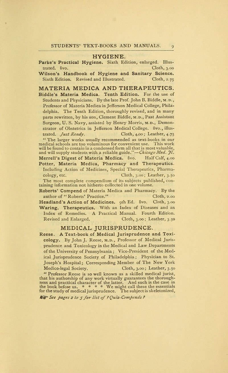 HYGIENE. Parke's Practical Hygiene. Sixth Edition, enlarged. Illus- trated. 8vo. Cloth, 3.00 Wilson's Handbook of Hygiene and Sanitary Science. Sixth Edition. Revised and Illustrated. Cloth, 2.75 MATERIA MEDICA AND THERAPEUTICS. Biddle's Materia Medica. Tenth Edition. For the use of Students and Physicians. By the late Prof. John B. Biddle, M. d. , Professor of Materia Medica in Jefferson Medical College, Phila- delphia. The Tenth Edition, thoroughly revised, and in many parts rewritten, by his son, Clement Biddle, m.d., Past Assistant Surgeon, U. S. Navy, assisted by Henry Morris, m.d., Demon- strator of Obstetrics in Jefferson Medical College. 8vo., illus- trated. Just Ready. Cloth, 4.00 ; Leather, 4.75  The larger works usually recommended as text-books in our medical schools are too voluminous for convenient use. This work will be found to contain in a condensed form all that is most valuable, and will supply students with a reliable guide.—Chicago Med. Jl. Merrell's Digest of Materia Medica. 8vo. Half Calf, 4.00 Potter, Materia Medica, Pharmacy and Therapeutics. Including Action of Medicines, Special Therapeutics, Pharma- cology, etc. Cloth, 3.00; Leather, 3.50 The most complete compendium of its subjects published, con- taining information not hitherto collected in one volume. Roberts' Compend of Materia Medica and Pharmacy. By the author of  Roberts' Practice. Cloth, 2.00 Headland's Action of Medicines. 9th Ed. 8vo. Cloth, 3.00 Waring. Therapeutics. With an Index of Diseases and an Index of Remedies. A Practical Manual. Fourth Edition. Revised and Enlarged. Cloth, 3.00; Leather, 3.50 MEDICAL JURISPRUDENCE. Reese. A Text-book of Medical Jurisprudence and Toxi- cology. By John J. Reese, m.d., Professor of Medical Juris- prudence and Toxicology in the Medical and Law Departments of the University of Pennsylvania ; Vice-President of the Med- ical Jurisprudence Society of Philadelphia; Physician to St. Joseph's Hospital; Corresponding Member of The New York Medico-legal Society. Cloth, 3.00; Leather, 3.50  Professor Reese is so well known as a skilled medical jurist, that his authorship of any work virtually guarantees the thorough- ness and practical character of the latter. And such is the case in the book before us. * * * * We might call these the essentials for the study of medical jurisprudence. The subject is skeletonized,