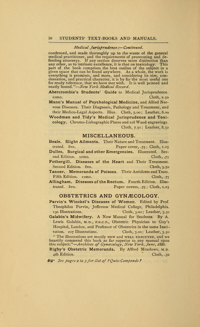 Medical Jurisprudence :—Continued. condensed, and made thoroughly up to the wants of the general medical practitioner, and the requirements of prosecuting and de- fending attorneys. If any section deserves more distinction than any other, as to intrinsic excellence, it is that on toxicology. This part of the book comprises the best outline of the subject in a given space that can be found anywhere. As a whole, the work is everything it promises, and more, and considering its size, con- densation, and practical character, it is by far the most useful one for ready reference, that we have met with. It is well printed and neatly bound.—New York Medical Record. Abercrombie's Students' Guide to Medical Jurisprudence. i2mo. Cloth, 2.50 Mann's Manual of Psychological Medicine, and Allied Ner- vous Diseases. Their Diagnosis, Pathology and Treatment, and their Medico-Legal Aspects. Illus. Cloth, 5.00; Leather, 6.00 Woodman and Tidy's Medical Jurisprudence and Toxi- cology. Chromo-Lithographic Plates and 116 Wood engravings. Cloth, 7.50; Leather, 8.50 MISCELLANEOUS. Beale. Slight Ailments. Their Nature and Treatment. Illus- trated. 8vo. Paper cover, .75 ; Cloth, 1.25 Dulles. Surgical and other Emergencies. Illustrated. Sec- ond Edition. i2mo. Cloth, .75 Fothergill. Diseases of the Heart and Their Treatment. Second Edition. 8vo. Cloth, 3.50 Tanner. Memoranda of Poisons. Their Antidotes and Tests. Fifth Edition. i2mo. Cloth, .75 Allingham. Diseases of the Rectum. Fourth Edition. Illus- trated. 8vo. Paper covers, .75 ; Cloth, 1.25 OBSTETRICS AND GYNECOLOGY. Parvin's Winckel's Diseases of Women, Edited by Prof. Theophilus Parvin, Jefferson Medical College, Philadelphia. 130 Illustrations. Cloth, 3.00; Leather, 3.50 Galabin's Midwifery. A New Manual for Students. By A. Lewis Galabin, m.d., f.r.c.p., Obstetric Physician to Guy's Hospital, London, and Professor of Obstetrics in the same Insti- tution. 227 Illustrations. Cloth, 3.00; Leather, 3.50  The illustrations are mostly new and well executed, and we heartily commend this book as far superior to any manual upon this subject.—Archives of Gynaecology, New York, June, 1886. Rigby's Obstetric Memoranda. By Alfred Meadows, m.d. 4th Edition. Cloth, .50