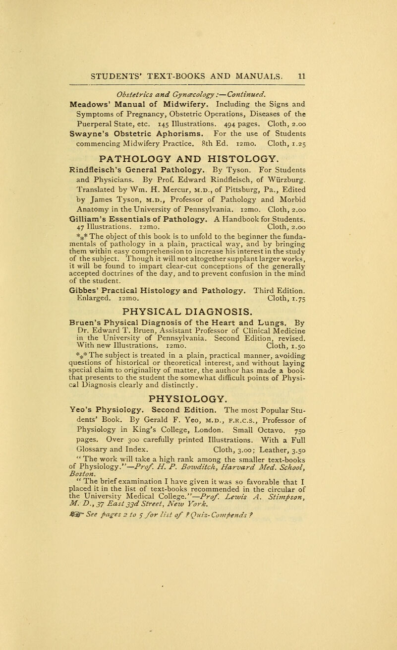 Obstetrics and Gynecology :—Continued. Meadows' Manual of Midwifery. Including the Signs and Symptoms of Pregnancy, Obstetric Operations, Diseases of the Puerperal State, etc. 145 Illustrations. 494 pages. Cloth, 2.00 Swayne's Obstetric Aphorisms. For the use of Students commencing Midwifery Practice. 8th Ed. i2mo. Cloth, 1.25 PATHOLOGY AND HISTOLOGY. Rindfieisch's General Pathology. By Tyson. For Students and Physicians. By Prof. Edward Rindfleisch, of Wiirzburg. Translated by Wm. H. Mercur, m.d., of Pittsburg, Pa., Edited by James Tyson, m.d., Professor of Pathology and Morbid Anatomy in the University of Pennsylvania. i2mo. Cloth, 2.00 Gilliam's Essentials of Pathology. A Handbook for Students. 47 Illustrations. i2mo. Cloth, 2.00 *#* The object of this book is to unfold to the beginner the funda- mentals of pathology in a plain, practical way, and by bringing them within easy comprehension to increase his interest in the study of the subject. Though it will not altogether supplant larger works, it will be found to impart clear-cut conceptions of the generally accepted doctrines of the day, and to prevent confusion in the mind of the student. Gibbes' Practical Histology and Pathology. Third Edition. Enlarged. i2mo. Cloth, 1.75 PHYSICAL DIAGNOSIS. Bruen's Physical Diagnosis of the Heart and Lungs. By Dr. Edward T. Bruen, Assistant Professor of Clinical Medicine in the University of Pennsylvania. Second Edition, revised. With new Illustrations. i2mo. Cloth, 1.50 *#* The subject is treated in a plain, practical manner, avoiding questions of historical or theoretical interest, and without laying special claim to originality of matter, the author has made a book that presents to the student the somewhat difficult points of Physi- cal Diagnosis clearly and distinctly. PHYSIOLOGY. Yeo's Physiology. Second Edition. The most Popular Stu- dents' Book. By Gerald F. Yeo, m.d., f.r.c.s., Professor of Physiology in King's College, London. Small Octavo. 750 pages. Over 300 carefully printed Illustrations. With a Full Glossary and Index. Cloth, 3.00; Leather, 3.50  The work will take a high rank among the smaller text-books of Physiology.—Prof. H. P. Bozvditck, Harvard Med. School, Boston.  The brief examination I have given it was so favorable that I placed it in the list of text-books recommended in the circular of the University Medical College.— Prof. Lewis A. Stimj>son, M. D.,37 East 33d Street, New York.