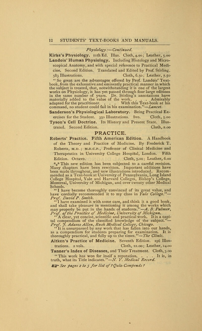 Physiology :— Continued. Kirke's Physiology, nth Ed. Illus. Cloth, 4.00; Leather, 5.00 Landois' Human Physiology. Including Histology and Micro- scopical Anatomy, and with special reference to Practical Medi- cine. Second Edition. Translated and Edited by Prof. Stirling. 583 Illustrations. Cloth, 6.50; Leather, 7.50-  So great are the advantages offered by Prof. Landois' Text- book, from the exhaustive and eminently practical manner in which the subject is treated, that, notwithstanding it is one of the largest works on Physiology, it has yet passed through four large editions in the same number of years. Dr. Stirling's annotations have materially added to the value of the work. . . . Admirably adapted for the practitioner. . . . With this Text-book at his command, no student could fail in his examination.—Lancet. Sanderson's Physiological Laboratory. Being Practical Ex- ercises for the Student. 350 Illustrations. 8vo. Cloth, 5.00 Tyson's Cell Doctrine. Its History and Present State. Illus- trated. Second Edition. Cloth, 2.00 PRACTICE. Roberts' Practice. Fifth American Edition. A Handbook of the Theory and Practice of Medicine. By Frederick T. Roberts, m.d. ; m.r.c.p., Professor of Clinical Medicine and Therapeutics in University College Hospital, London. Fifth Edition. Octavo. Cloth, 5.00; Leather, 6.00 *#* This new edition has been subjected to a careful revision. Many chapters have been rewritten. Important additions have been made throughout, and new illustrations introduced. Recom- mended as a Text-book at University of Pennsylvania, Long Island College Hospital, Yale and Harvard Colleges, Bishop's College, Montreal, University of Michigan, and over twenty other Medical Schools.  I have become thoroughly convinced of its great value, and have cordially recommended it to my class in Yale College.— Prof. David P. Smith.  I have examined it with some care, and think it a good book, and shall take pleasure in mentioning it among the works which may properly be put in the hands of students.—A. B. Palmer, Prof, of the Practice of Medicine, University of Michigan.  A clear, yet concise, scientific and practical work. It is a capi- tal compendium of the classified knowledge of the subject.— Prof. J. Adams Allen, Rush Medical College, Chicago.  It is unsurpassed by any work that has fallen into our hands, as a compendium for students preparing for examination. It is thoroughly practical, and fully up to the times.—The Clinic. Aitken's Practice of Medicine. Seventh Edition, 196 Illus- trations. 2 vols. Cloth, 12.00; Leather, 14.00 Tanner's Index of Diseases, and Their Treatment. Cloth, 3.00  This work has won for itself a reputation. ... It is, in truth, what its Title indicates.—N. Y. Medical Record.