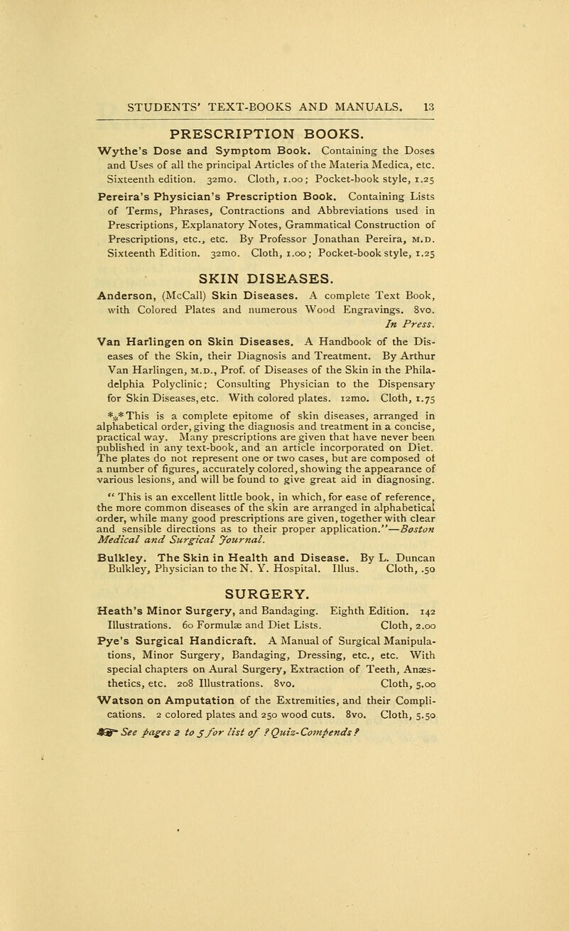PRESCRIPTION BOOKS. Wythe's Dose and Symptom Book. Containing the Doses and Uses of all the principal Articles of the Materia Medica, etc. Sixteenth edition. 32mo. Cloth, i.oo; Pocket-book style, 1.25 Pereira's Physician's Prescription Book. Containing Lists of Terms, Phrases, Contractions and Abbreviations used in Prescriptions, Explanatory Notes, Grammatical Construction of Prescriptions, etc., etc. By Professor Jonathan Pereira, m.d. Sixteenth Edition. 32mo. Cloth, 1.00; Pocket-book style, 1.25 SKIN DISEASES. Anderson, (McCall) Skin Diseases. A complete Text Book, with Colored Plates and numerous Wood Engravings. 8vo. In Press. Van Harlingen on Skin Diseases. A Handbook of the Dis- eases of the Skin, their Diagnosis and Treatment. By Arthur Van Harlingen, m.d., Prof, of Diseases of the Skin in the Phila- delphia Polyclinic; Consulting Physician to the Dispensary for Skin Diseases, etc. With colored plates. i2mo. Cloth, 1.75 *..c*This is a complete epitome of skin diseases, arranged in alphabetical order, giving the diagnosis and treatment in a concise, practical way. Many prescriptions are given that have never been published in any text-book, and an article incorporated on Diet. The plates do not represent one or two cases, but are composed ot a number of figures, accurately colored, showing the appearance of various lesions, and will be found to give great aid in diagnosing.  This is an excellent little book, in which, for ease of reference, the more common diseases of the skin are arranged in alphabetical order, while many good prescriptions are given, together with clear and sensible directions as to their proper application.—Boston Medical and Surgical yournal. Bulkley. The Skin in Health and Disease. By L. Duncan Bulkley, Physician to the N. Y. Hospital. Illus. Cloth, .50 SURGERY. Heath's Minor Surgery, and Bandaging. Eighth Edition. 142 Illustrations. 60 Formulae and Diet Lists. Cloth, 2.00 Pye's Surgical Handicraft. A Manual of Surgical Manipula- tions, Minor Surgery, Bandaging, Dressing, etc., etc. With special chapters on Aural Surgery, Extraction of Teeth, Anaes- thetics, etc. 208 Illustrations. 8vo. Cloth, 5.00 Watson on Amputation of the Extremities, and their Compli- cations. 2 colored plates and 250 wood cuts. 8vo. Cloth, 5.50