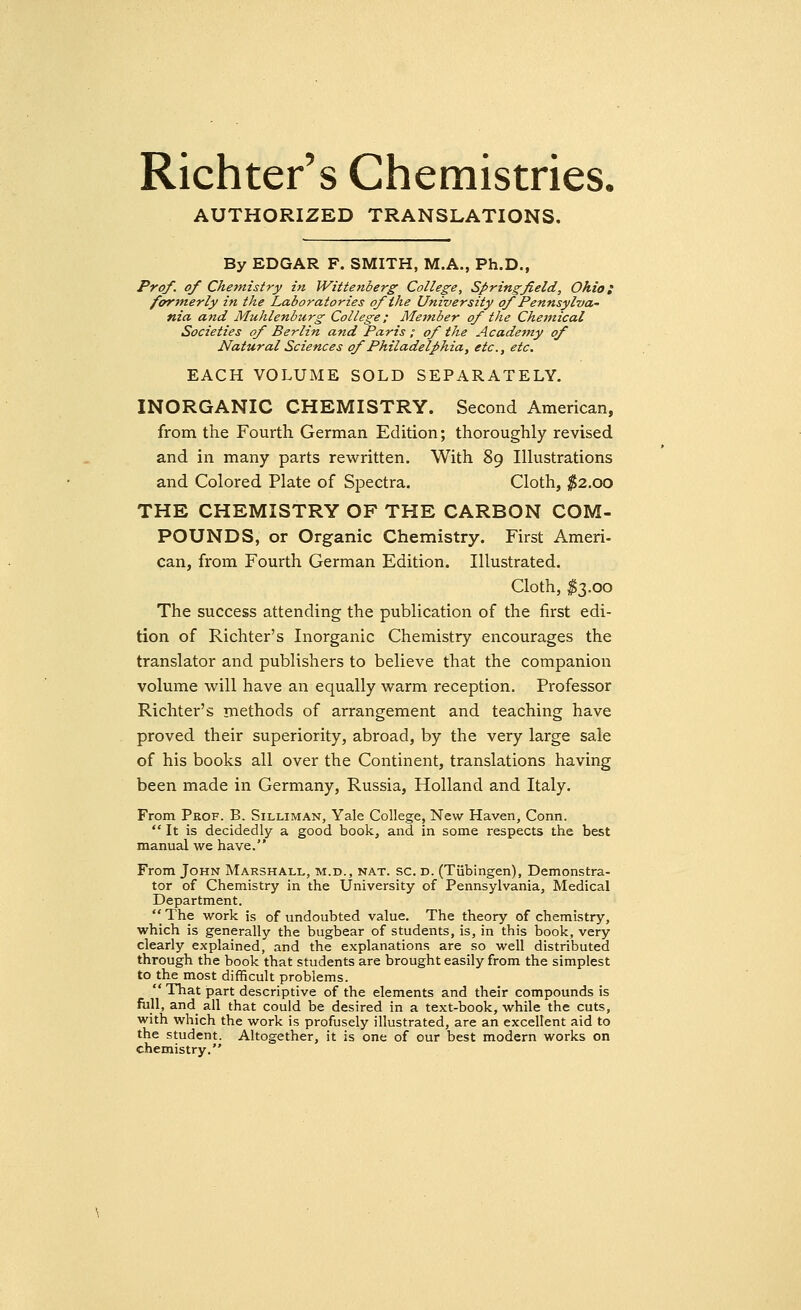 Richter's Chemistries, AUTHORIZED TRANSLATIONS. By EDGAR F. SMITH, M.A., Ph.D., Prof, of Chemistry in Wittenberg College, Springfield, Ohio; formerly in the Laboratories of the University ofPennsylva- nia and Muhlenburg College; Member of the Chemical Societies of Berlin and Paris ; of the Academy of Natural Sciences of Philadelphia, etc., etc. EACH VOLUME SOLD SEPARATELY. INORGANIC CHEMISTRY. Second American, from the Fourth German Edition; thoroughly revised and in many parts rewritten. With 89 Illustrations and Colored Plate of Spectra. Cloth, $2.00 THE CHEMISTRY OF THE CARBON COM- POUNDS, or Organic Chemistry. First Ameri- can, from Fourth German Edition. Illustrated. Cloth, $3.00 The success attending the publication of the first edi- tion of Richter's Inorganic Chemistry encourages the translator and publishers to believe that the companion volume will have an equally warm reception. Professor Richter's methods of arrangement and teaching have proved their superiority, abroad, by the very large sale of his books all over the Continent, translations having been made in Germany, Russia, Holland and Italy. From Prof. B. Silliman, Yale College, New Haven, Conn.  It is decidedly a good book, and in some respects the best manual we have. From John Marshall, m.d., nat. sc. d. (Tubingen), Demonstra- tor of Chemistry in the University of Pennsylvania, Medical Department.  The work is of undoubted value. The theory of chemistry, which is generally the bugbear of students, is, in this book, very clearly explained, and the explanations are so well distributed through the book that students are brought easily from the simplest to the most difficult problems.  That part descriptive of the elements and their compounds is full, and all that could be desired in a text-book, while the cuts, with which the work is profusely illustrated, are an excellent aid to the student. Altogether, it is one of our best modern works on chemistry.