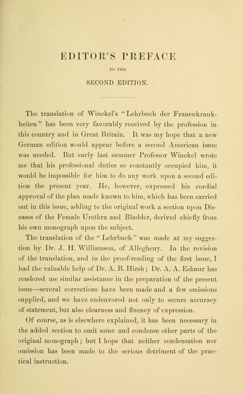 EDITOR'S PREFACE TO THE SECOND EDITION. The translation of Winckel's Lehrbiich der Fraueukrank- heiten has been very favorably received by the profession in this country and in Great Britain. It was my hope that a new German edition would appear before a second American issue was needed. But early last summer Professor Winckel wrote me that his professional duties so constantly occupied him, it would be impossible for him to do any work upon a second edi- tion the present year. He, however, expressed his cordial approval of the plan made known to him, which has been carried out in this issue, adding to the original work a section upon Dis- eases of the Female Urethra and Bladder, derived chiefly from his own monograph upon the subject. The translation of the Lehrbuch was made at my sugges- tion by Dr. J. H. Williamson, of Allegheny. In the revision of the translation, and in the proof-reading of the first issue, I had the valuable help of Dr. A. B. Hirsh ; Dr. A. A. Eshnur has rendered me similar assistance in the preparation of the present issue—several corrections have been made and a few omissions supplied, and we have endeavored not only to secure accuracy of statement, but also clearness and fluency of expression. Of course, as is elsewhere explained, it has been necessary in the added section to omit some and condense other parts of the original monograph ; but I hope that neither condensation nor omission has been made to the serious detriment of the prac- tical instruction.