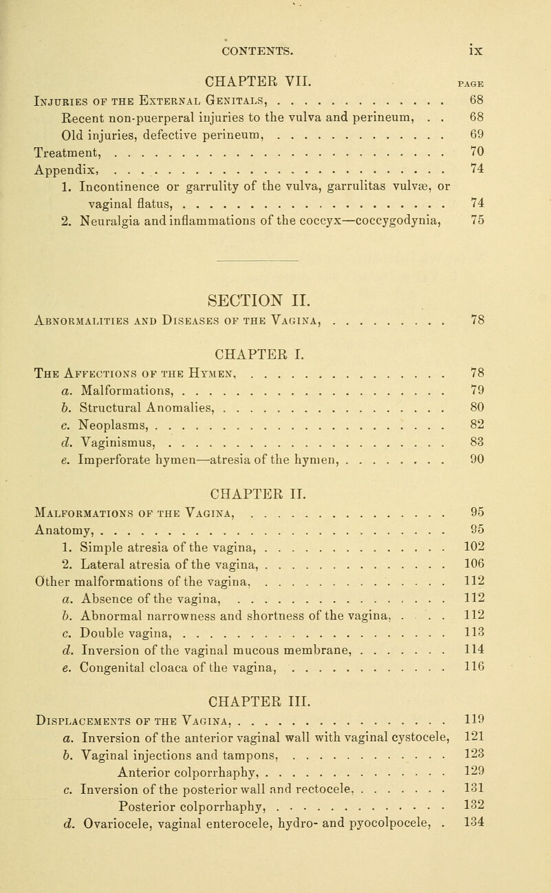 CHAPTER VII. PAGE Injuries of the External Genitals, 68 Recent non-puerperal injuries to the vulva and perineum, . . 68 Old injuries, defective perineum, 69 Treatment, 70 Appendix, 74 1. Incontinence or garrulity of the vulva, garrulitas vulvge, or vaginal flatus, 74 2. Neuralgia and inflammations of the coccyx—coccygodynia, 75 SECTION II. Abnormalities and Diseases of the Vagina, 78 CHAPTER I. The Affections of the Hymen 78 a. Malformations, 79 h. Structural Anomalies, 80 c. Neoplasms, 82 d. Vaginismus, 83 e. Imperforate hymen—atresia of the hymen, 90 CHAPTER II. Malformations of the Vagina, 95 Anatomy, 95 1. Simple atresia of the vagina, 102 2. Lateral atresia of the vagina, 106 Other malformations of the vagina, 112 a. Absence of the vagina, 112 h. Abnormal narrowness and shortness of the vagina, ... 112 c. Double vagina, 113 d. Inversion of the vaginal mucous membrane, 114 e. Congenital cloaca of the vagina, 116 CHAPTER III. Displacements of the Vagina, 119 a. Inversion of the anterior vaginal wall with vaginal cystocele, 121 6. Vaginal injections and tampons, 123 Anterior colporrhaphy, 129 c. Inversion of the posterior wall and rectocele, 131 Posterior colporrhaphy, 132 d. Ovariocele, vaginal enterocele, hydro- and pyocolpocele, . 134