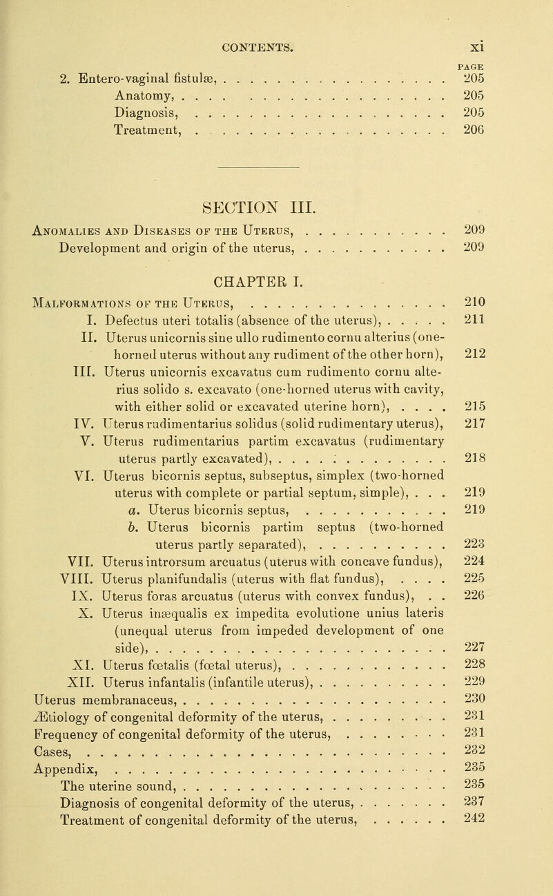 PAGE 2. Bntero-vaginal fistulas, 205 Anatomy, 205 Diagnosis, 205 Treatment, 206 SECTION III. Anomalies and Diseases of the Uterus, 209 Development and origin of the uterus, 209 CHAPTER I. Malformations of the Uterus, 210 I. Defectus uteri totalis (absence of the uterus), 211 II. Uterus unicornis sine ullo rudiment© cornu alterius (one- horned uterus without any rudiment of the other horn), 212 in. Uterus unicornis excavatus cum rudimento cornu alte- rius solido s. excavato (one-horned uterus with cavity, with either solid or excavated uterine horn), .... 215 IV. Uterus rudimentarius solidus (solid rudimentary uterus), 217 V. Uterus rudimentarius partim excavatus (rudimentary uterus partly excavated), 218 VI. Uterus bicornis septus, subseptus, simplex (two-horned uterus with complete or partial septum, simple), . . . 219 a. Uterus bicornis septus, 219 b. Uterus bicornis partim septus (two-horned uterus partly separated), 223 VII. Uterus introrsum arcuatus (uterus with concave fundus), 224 VIII. Uterus planifundalis (uterus with flat fundus), .... 225 IX. Uterus foras arcuatus (uterus with convex fundus), . . 226 X. Uterus inaequalis ex impedita evolutione unius lateris (unequal uterus from impeded development of one side), 227 XI. Uterus foetalis (foetal uterus), 228 XII. Uterus infantalis (infantile uterus), 229 Uterus membranaceus, 230 vEtiology of congenital deformity of the uterus, . 231 Frequency of congenital deformity of the uterus, 231 Cases, 232 Appendix, • . 235 The uterine sound, 235 Diagnosis of congenital deformity of the uterus, 237 Treatment of congenital deformity of the uterus, ...... 242