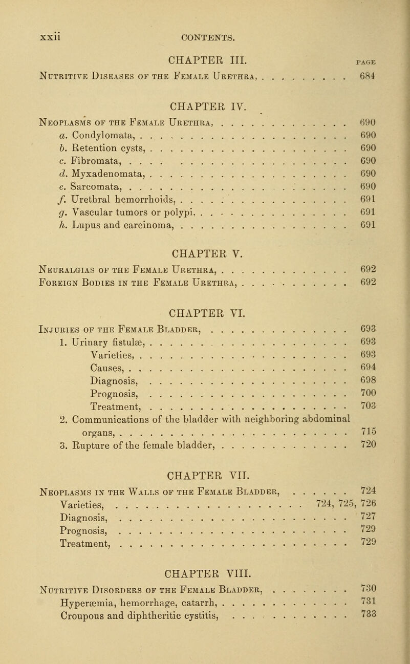 CHAPTER III. PAGE Nutritive Diseases of the Female Urethra, 684 CHAPTER IV. Neoplasms of the Female Urethra, 690 a. Condylomata, 690 h. Retention cysts, 690 c. Fibromata, 690 d. Myxadenomata, 690 e. Sarcomata, 690 f. Urethral hemorrhoids, 691 g. Vascular tumors or polypi, . 691 h. Lupus and carcinoma, 691 CHAPTER V. Neuralgias of the Female Urethra, 692 Foreign Bodies in the Female Urethra, 692 CHAPTER VI. Injuries of the Female Bladder, 693 1. Urinary fistulas, 693 Varieties, 693 Causes, 694 Diagnosis, 698 Prognosis, 700 Treatment, 703 2. Communications of the bladder with neighboring abdominal organs, 715 3. Rupture of the female bladder, 720 CHAPTER VII. Neoplasms in the Walls of the Female Bladder, 724 Varieties, 724, 725, 726 Diagnosis, 727 Prognosis, 729 Treatment, 729 CHAPTER VIII. Nutritive Disorders of the Female Bladder, 730 Hypersemia, hemorrhage, catarrh, 731 Croupous and diphtheritic cystitis, 733