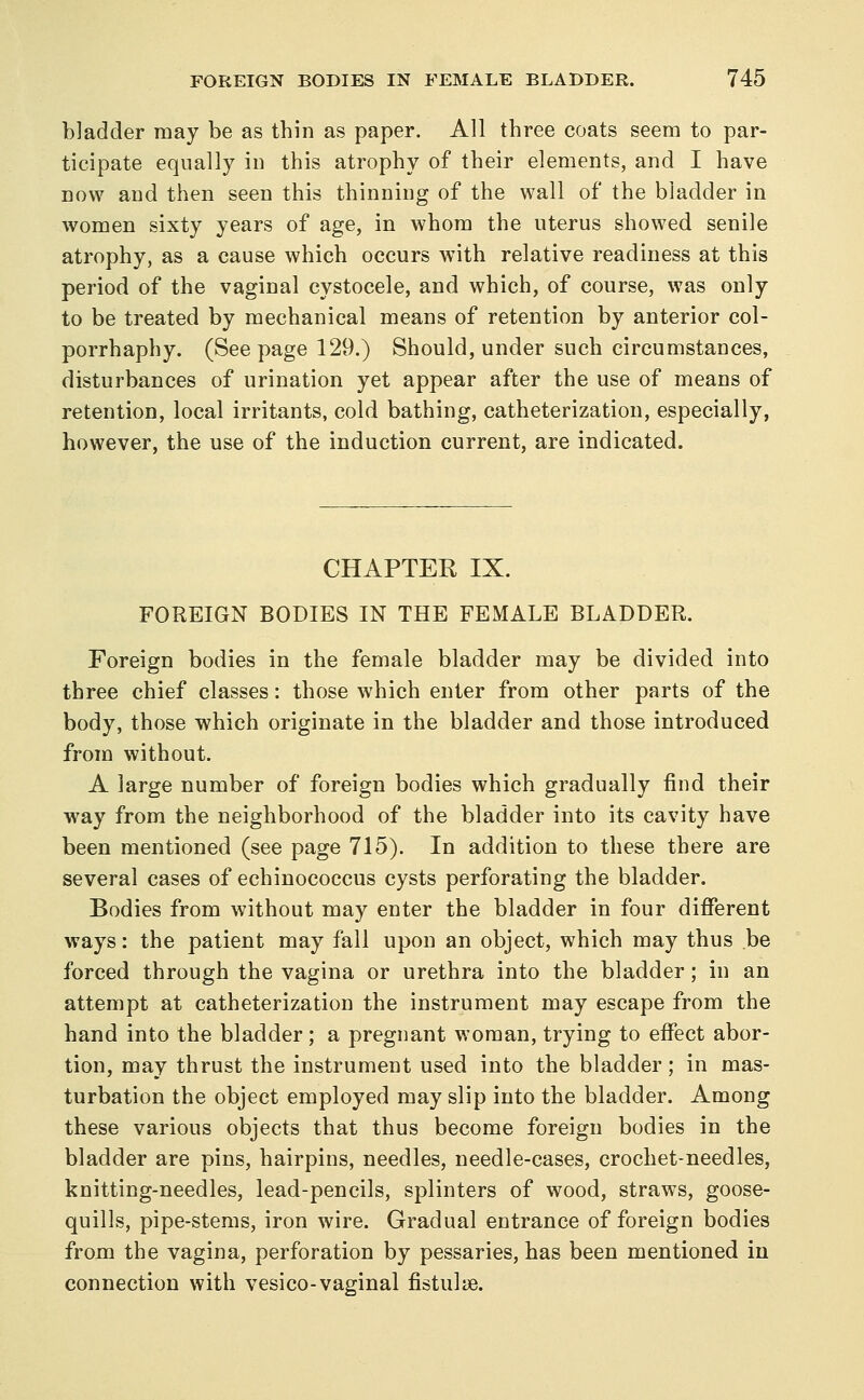 bladder may be as thin as paper. All three coats seem to par- ticipate equally in this atrophy of their elements, and I have now and then seen this thinning of the wall of the bladder in women sixty years of age, in whom the uterus showed senile atrophy, as a cause which occurs with relative readiness at this period of the vaginal cystocele, and which, of course, was only to be treated by mechanical means of retention by anterior col- porrhaphy. (Seepage 129.) Should, under such circumstances, disturbances of urination yet appear after the use of means of retention, local irritants, cold bathing, catheterization, especially, however, the use of the induction current, are indicated. CHAPTER IX. FOREIGN BODIES IN THE FEMALE BLADDER. Foreign bodies in the female bladder may be divided into three chief classes: those which enter from other parts of the body, those which originate in the bladder and those introduced from without. A large number of foreign bodies which gradually find their way from the neighborhood of the bladder into its cavity have been mentioned (see page 715). In addition to these there are several cases of echinococcus cysts perforating the bladder. Bodies from without may enter the bladder in four different ways: the patient may fall upon an object, which may thus be forced through the vagina or urethra into the bladder; in an attempt at catheterization the instrument may escape from the hand into the bladder ; a pregnant woman, trying to effect abor- tion, may thrust the instrument used into the bladder; in mas- turbation the object employed may slip into the bladder. Among these various objects that thus become foreign bodies in the bladder are pins, hairpins, needles, needle-cases, crochet-needles, knitting-needles, lead-pencils, splinters of wood, straws, goose- quills, pipe-stems, iron wire. Gradual entrance of foreign bodies from the vagina, perforation by pessaries, has been mentioned in connection with vesico-vaginal fistuliB.