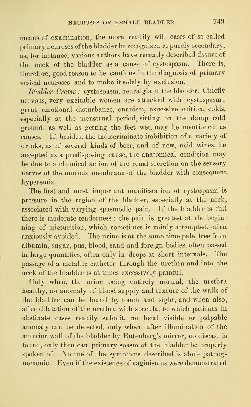 means of examination, the more readily will cases of so-called primary neuroses of the bladder be recognized as purely secondary, as, for instance, various authors have recently described fissure of the neck of the bladder as a cause of cystospasm. There is, therefore, good reason to be cautious in the diagnosis of primary vesical neuroses, and to make it solely by exclusion. Bladder Cramp: cystospasm, neuralgia of the bladder. Chiefly nervous, very excitable women are attacked with cystospasm : great emotional disturbance, onanism, excessive coition, colds, especially at the menstrual period, sitting on the damp cold ground, as well as getting the feet wet, may be mentioned as causes. If, besides, the indiscriminate imbibition of a variety of drinks, as of several kinds of beer, and of new, acid wines, be accepted as a predisposing cause, the anatomical condition may be due to a chemical action of the renal secretion on the sensory nerves of the mucous membrane of the bladder with consequent hyperemia. The first and most important manifestation of cystospasm is -pressure in the region of the bladder, especially at the neck, associated with varying spasmodic pain. If the bladder is full there is moderate tenderness ; the pain is greatest at the begin- ning of micturition, which sometimes is vainly attempted, often anxiously avoided. The urine is at the same time pale, free from albumin, sugar, pus, blood, sand and foreign bodies, often passed in large quantities, often only in drops at short intervals. The passage of a metallic catheter through the urethra and into the neck of the bladder is at times excessively painful. Only when, the urine being entirely normal, the urethra healthy, no anomaly of blood supply and texture of the walls of the bladder can be found by touch and sight, and when also, after dilatation of the urethra with specula, to which patients in obstinate cases readily submit, no local visible or palpable anomaly can be detected, only when, after illumination of the anterior wall of the bladder by Rutenberg's mirror, no disease is found, only then can primary spasm of the bladder be properly spoken of. No one of the symptoms described is alone pathog- nomonic. Even if the existence of vaginismus were demonstrated