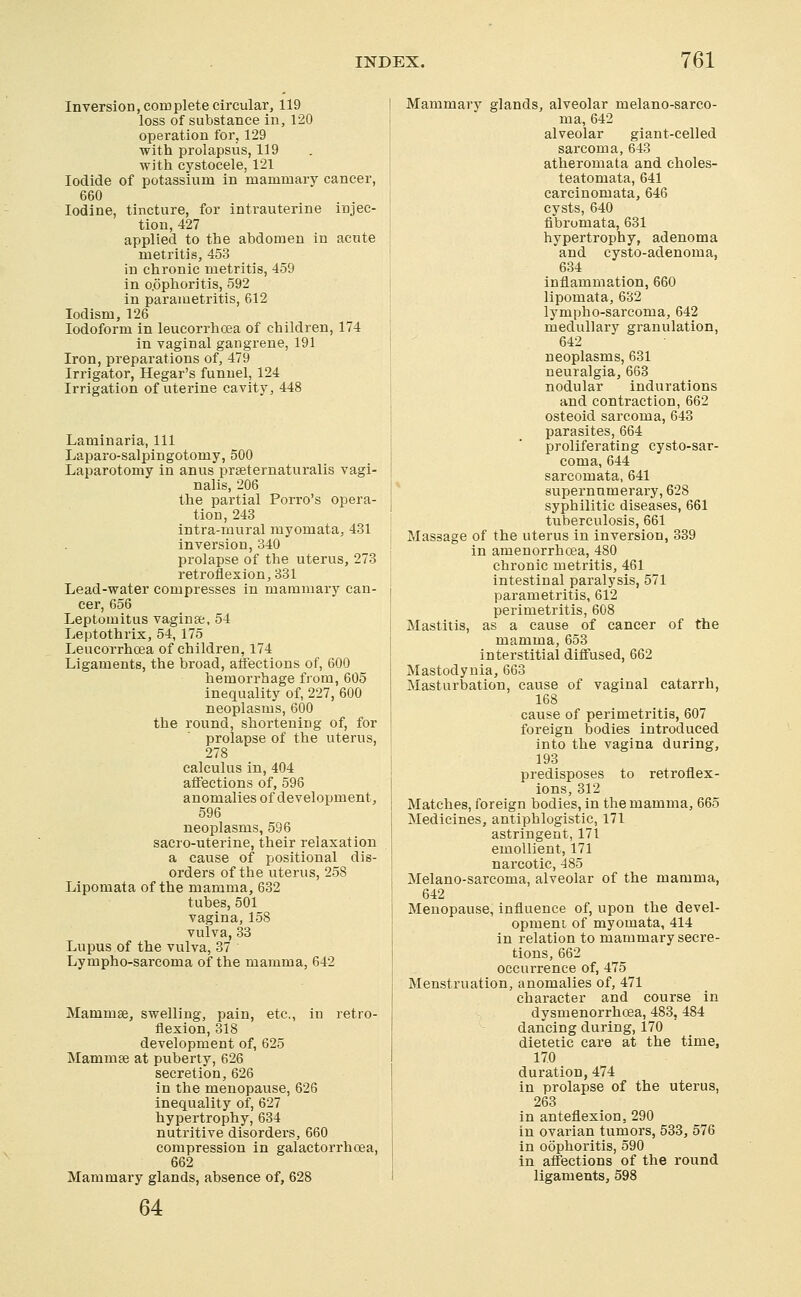 Inversion, complete circular, 119 loss of substance in, 120 operation for, 129 with prolapsus, 119 with cystocele, 121 Iodide of potassium in mammary cancer, 660 Iodine, tincture, for intrauterine injec- tion, 427 applied to the abdomen in acute metritis, 453 in chronic metritis, 459 in oophoritis, 592 in parametritis, 612 lodism, 126 Iodoform in leucorrhcea of children, 174 in vaginal gangrene, 191 Iron, preparations of, 479 Irrigator, Hegar's funnel, 124 Irrigation of uterine cavity, 448 Laminaria, 111 Laparo-salpingotomy, 500 Laparotomy in anus praeternaturalis vagi- nalis, 206 the partial Porro's opera- tion, 243 intra-mural myomata, 481 inversion, 340 prolapse of the uterus, 273 retroflexion,381 Lead-water compresses in mammary can- cer, 656 Leptomitus vaginse, 54 Leptothrix, 54, 175 Leucorrhcea of children, 174 Ligaments, the broad, aifections of, 600 hemorrhage from, 605 inequality of, 227, 600 neoplasms, 600 the round, shortening of, for prolapse of the uterus, 278 calculus in, 404 affections of, 598 anomalies of development, 596 neoplasms, 596 sacro-uterine, their relaxation a cause of positional dis- orders of the uterus, 258 Lipomata of the mamma, 632 tubes, 501 vagina, 158 vulva, 83 Lupus of the vulva, 37 Lympho-sarcoma of the mamma, 642 Mammae, swelling, pain, etc., in retro- flexion, 318 development of, 625 Mammse at puberty, 626 secretion, 626 in the menopause, 626 inequality of, 627 hypertrophy, 634 nutritive disorders, 660 compression in galactorrhoea, 662 Mammary glands, absence of, 628 Mammary glands, alveolar melano-sareo- ma, 642 alveolar giant-celled sarcoma, 643 atheromata and choles- teatomata, 641 carcinomata, 646 cysts, 640 fibromata, 631 hypertrophy, adenoma and cysto-adenoma, 634 inflammation, 660 lipomata, 632 lympho-sarcoma, 642 medullary granulation, 642 neoplasms, 631 neuralgia, 668 nodular indurations and contraction, 662 osteoid sarcoma, 643 parasites, 664 proliferating cysto-sar- coma, 644 sarcomata, 641 supernumerary, 628 syphilitic diseases, 661 tuberculosis, 661 Massage of the uterus in inversion, 339 in amenorrhoea, 480 chronic metritis, 461 intestinal paralysis, 571 parametritis, 612 perimetritis, 608 Mastitis, as a cause of cancer of the mamma, 653 interstitial diffused, 662 Mastodynia, 663 Masturbation, cause of vaginal catarrh, 168 cause of perimetritis, 607 foreign bodies introduced into the vagina during, 193 predisposes to retroflex- ions, 312 Matches, foreign bodies, in the mamma, 665 Medicines, antiphlogistic, 171 astringent, 171 emollient, 171 narcotic, 485 Melano-sarcoma, alveolar of the mamma, 642 Menopause, influence of, upon the devel- opment of myomata, 414 in relation to mammary secre- tions, 662 occurrence of, 475 Menstruation, anomalies of, 471 character and course in dysmenorrhoea, 483, 484 dancing during, 170 dietetic care at the time, 170 duration, 474 in prolapse of the uterus, 263 in anteflexion, 290 in ovarian tumors, 533, 576 in oophoritis, 590 in affections of the round ligaments, 598 64