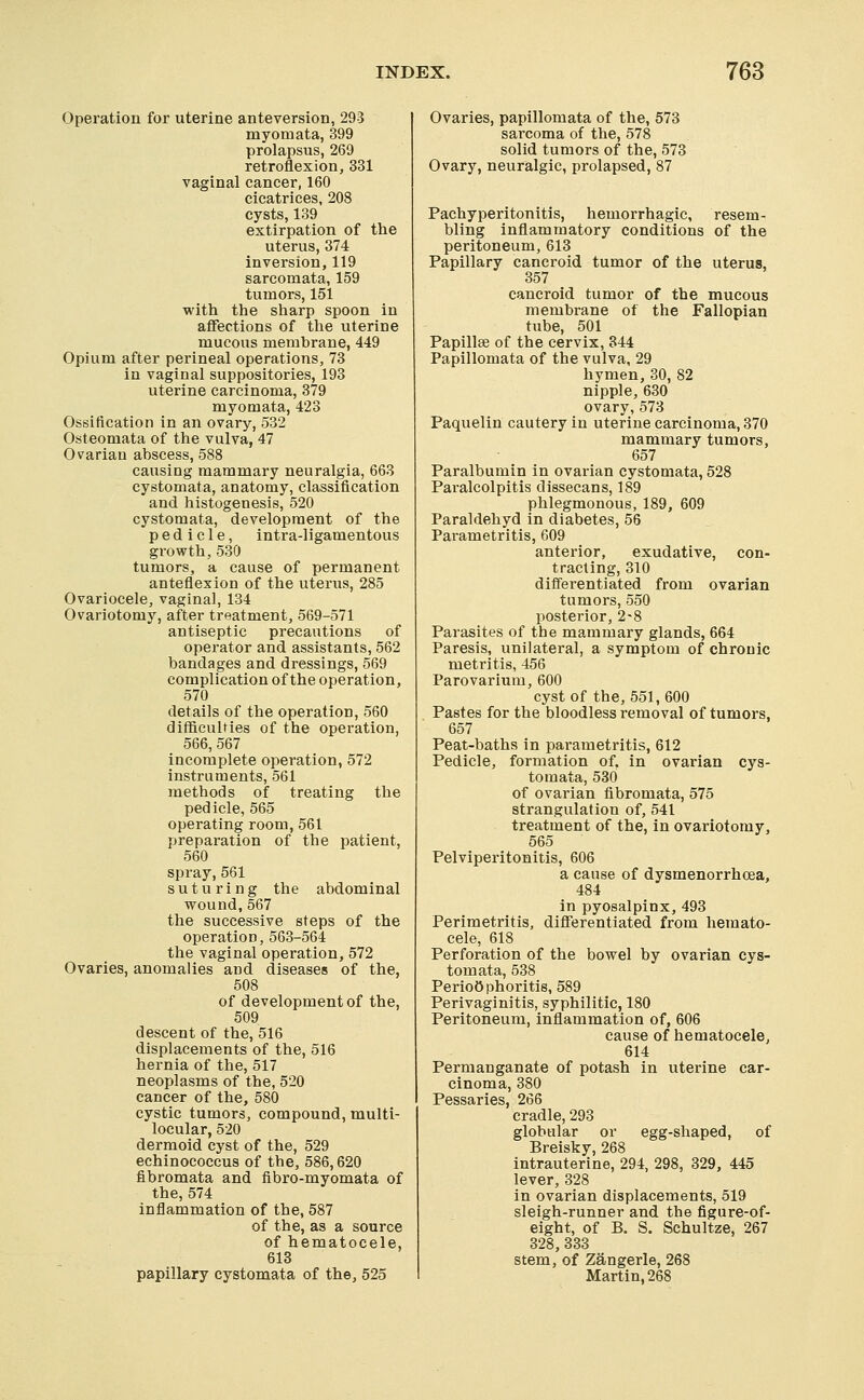 Operation for uterine anteversion, 293 myomata, 399 prolapsus, 269 retroflexion, 331 vaginal cancer, 160 cicatrices, 208 cysts, 139 extirpation of the uterus, 374 inversion, 119 sarcomata, 159 tumors, 151 with the sharp spoon in aflfections of the uterine mucous membrane, 449 Opium after perineal operations, 73 in vaginal suppositories, 193 uterine carcinoma, 379 myomata, 423 Ossification in an ovary, 532 Osteomata of the vulva, 47 Ovarian abscess, 588 causing mammary neuralgia, 663 cystomata, anatomy, classification and histogenesis, 520 cystomata, development of the pedicle, intra-ligamentous growth, 530 tumors, a cause of permanent anteflexion of the uterus, 285 Ovariocele, vaginal, 134 Ovariotomy, after treatment, 569-571 antiseptic precautions of operator and assistants, 562 bandages and dressings, 569 complication of the operation, 570 details of the operation, 560 difficulties of the operation, 566, 567 incomplete operation, 572 instruments, 561 methods of treating the pedicle, 565 operating room, 561 preparation of the patient, 560 spray, 561 suturing the abdominal wound, 567 the successive steps of the operation, 563-564 the vaginal operation, 572 Ovaries, anomalies and diseases of the, 508 of development of the, 509 descent of the, 516 displacements of the, 516 hernia of the, 517 neoplasms of the, 520 cancer of the, 580 cystic tumors, compound, multi- locular, 520 dermoid cyst of the, 529 echinococcus of the, 586,620 fibromata and fibro-myomata of the, 574 inflammation of the, 587 of the, as a source of hematocele, 613 papillary cystomata of the, 525 Ovaries, papillomata of the, 573 sarcoma of the, 578 solid tumors of the, 573 Ovary, neuralgic, prolapsed, 87 Pachyperitonitis, hemorrhagic, resem- bling inflammatory conditions of the peritoneum, 613 Papillary cancroid tumor of the uterus, 357 cancroid tumor of the mucous membrane of the Fallopian tube, 501 Papillae of the cervix, 344 Papillomata of the vulva, 29 hymen, 30, 82 nipple, 630 ovary,573 Paquelin cautery in uterine carcinoma, 370 mammary tumors, 657 Paralbumin in ovarian cystomata, 528 Paralcolpitis dissecans, 189 phlegmonous, 189, 609 Paraldeliyd in diabetes, 56 Parametritis, 609 anterior, exudative, con- tracting, 310 differentiated from ovarian tumors, 550 posterior, 2-8 Parasites of the mammary glands, 664 Paresis, unilateral, a symptom of chronic metritis, 456 Parovarium, 600 cyst of the, 551,600 Pastes for the bloodless removal of tumors, 657 Peat-baths in parametritis, 612 Pedicle, formation of, in ovarian cys- tomata, 53() of ovarian fibromata, 575 strangulation of, 541 treatment of the, in ovariotomy, 565 Pelviperitonitis, 606 a cause of dysmenorrhoea, 484 in pyosalpinx, 493 Perimetritis, differentiated from hemato- cele, 618 Perforation of the bowel by ovarian cys- tomata, 538 Perioophoritis, 589 Perivaginitis, syphilitic, 180 Peritoneum, inflammation of, 606 cause of hematocele, 614 Permanganate of potash in uterine car- cinoma, 380 Pessaries, 266 cradle, 293 globular or egg-shaped, of Breisky, 268 intrauterine, 294, 298, 329, 445 lever, 328 in ovarian displacements, 519 sleigh-runner and the figure-of- eight, of B. S. Schultze, 267 328, 333 stem, of Zangerle, 268 Martin, 268