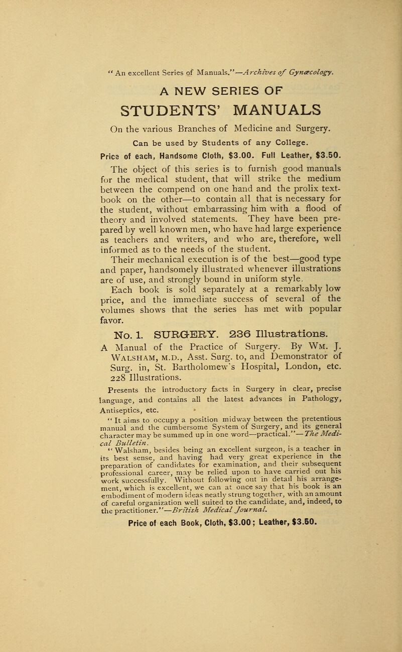  An excellent Series of Manuals.—Archives of Gyncecology. A NEW SERIES OF STUDENTS' MANUALS On the various Branches of Medicine and Surgery. Can be used by Students of any College. Price of each, Handsome Cloth, $3.00. Full Leather, $3.50. The object of this series is to furnish good manuals for the medical student, that will strike the medium between the compend on one hand and the prolix text- book on the other—to contain all that is necessary for the student, without embarrassing him with a flood of theory and involved statements. They have been pre- pared by well known men, who have had large experience as teachers and writers, and who are, therefore, well informed as to the needs of the student. Their mechanical execution is of the best—good type and paper, handsomely illustrated whenever illustrations are of use, and strongly bound in uniform style. Each book is sold separately at a remarkably low price, and the immediate success of several of the volumes shows that the series has met with popular favor. No. 1. SURGERY. 236 Illustrations. A Manual of the Practice of Surgery. By Wm. J. Walsham, M.D., Asst. Surg, to, and Demonstrator of Surg, in, St. Bartholomew's Hospital, London, etc. 228 Illustrations. Presents the introductory facts in Surgery in clear, precise language, and contains all the latest advances in Pathology, Antiseptics, etc.  It aims to occupy a position midway between the pretentious manual and the cumbersome System of Surgery, and its general character may be summed up in one word—practical.—7^^ Medi- cal Bulletin. Walsham, besides being an excellent surgeon, is a teacher in its best sense, and having had very great experience in the preparation of candidates for examination, and their subsequent professional career, may be relied upon to have carried out his work successfully. Without following out in detail his arrange- ment, which is excellent, we can at once say that his book is an embodiment of m.odern ideas neatly strung together, with an amount of careful organization well suited to the candidate, and, indeed, to the practitioner.—British Medical Journal.