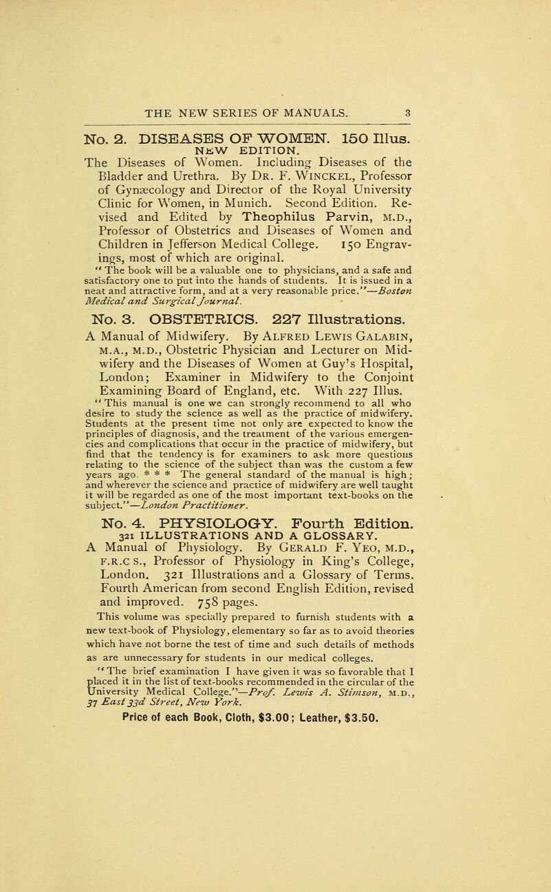 No. 2. DISEASES OP WOMEN. 150 Illus. NJiW EDITION. The Diseases of Women. Including Diseases of the Bladder and Urethra. By Dr. F. Winckel, Professor of Gynaecology and Director of the Royal University Clinic for Women, in Munich. Second Edition. Re- vised and Edited by Theophilus Parvin, M.D., Professor of Obstetrics and Diseases of Women and Children in Jefferson Medical College. 150 Engrav- ings, most of which are original.  The book will be a valuable one to physicians, and a safe and satisfactory one to put into the hands of students. It is issued in a neat and attractive form, and at a very reasonable price.—Boston Medical and Surgical Journal. No. 3. OBSTETRICS. 227 Illustrations. A Manual of Midwifery. By Alfred Lewis Galabin, M.A., M.D., Obstetric Physician and Lecturer on Mid- wifery and the Diseases of Women at Guy's Hospital, London; Examiner in Midwifery to the Conjoint Examining Board of England, etc. W^ith 227 Illus.  This manual is one we can strongly recommend to all who desire to study the science as well as the practice of midwifery. Students at the present time not only are expected to know the principles of diagnosis, and the treatment of the various emergen- cies and complications that occur in the practice of midwifery, but find that the tendency is for examiners to ask more questions relating to the science of the subject than was the custom a few years ago. * * * The general standard of the manual is high ; and wherever the science and practice of midwifery are well taught it will be regarded as one of the most important text-books on the subject.—London Practitioner. No. 4. PHYSIOLOGY. Fourth Edition. 321 ILLUSTRATIONS AND A GLOSSARY. A Manual of Physiology. By Gerald F. Yeo, m.d., F.R.C s., Professor of Physiology in King's College, London. 321 Illustrations and a Glossary of Terms. Fourth American from second English Edition, revised and improved. 758 pages. This volume was specially prepared to furnish students with a new text-book of Physiology, elementary so far as to avoid theories which have not borne the test of time and such details of methods as are unnecessary for students in our medical colleges.  The brief examination I have given it was so favorable that I placed it in the list of text-books recommended in the circular of the University Medical College.—Pr^. Lewis A. Stimson, m.d., 57 East 33d Street, New York.