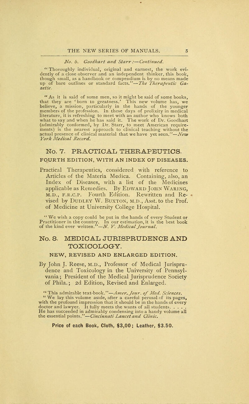 No. 6. Goodhart and Starr :—Continued.  Thoroughly individual, original and earnest, the work evi- dently of a close observer and an independent thinker, this book, though small, as a handbook or compendium is by no means made up of bare outlines or standard facts.—The Therapeutic Ga- zette. As it is said of some men, so it might be said of some books, that they are 'born to greatness.' This new volume has, we believe, a mission, particularly in the hands of the younger members of the profession. In these days of prolixity in medical literature, it is refreshing to meet with an author who knows both what to say and when he has said it. The work of Dr. Goodhart (admirably conformed, by Dr. Starr, to meet American require- ments) is the nearest approach to clinical teaching without the actual presence of clinical material that we have yet seen.—Ne-w York Medical Record. No. 7. PRACTICAL THERAPEUTICS. FOURTH EDITION, WITH AN INDEX OF DISEASES. Practical Therapeutics, considered with reference to Articles of the Materia Medica. Containing, also, an Index of Diseases, with a list of the Medicines applicable as Remedies. By Edward John Waring, M.D., F.R.c.P. Fourth Edition. Rewritten and Re- vised by Dudley W. Buxton, m.d., Asst. to the Prof, of Medicine at University College Hospital.  We wish a copy could be put in the hands of every Student or Practitioner in the country. In our estimation, it is the best book of the kind ever written.—N. Y. Medical Jou7'nal. No. 8. MEDICAL JURISPRUDENCE AND TOXICOLOGY. NEW, REVISED AND ENLARGED EDITION. By John J. Reese, m.d.. Professor of Medical Jurispru- dence and Toxicology in the University of Pennsyl- vania; President of the Medical Jurisprudence Society of Phila.; 2d Edition, Revised and Enlarged,  This admirable text-book.—Atner.Jour. of Med. Sciences.  We lay this volume aside, after a careful perusal of its pages, with the profound impression that it should be in the hands of every doctor and lawyer. It fully meets the wants of all students He has succeeded in admirably condensing into a handy volume all the essential points.—Cincinnati Lancet and Clinic.