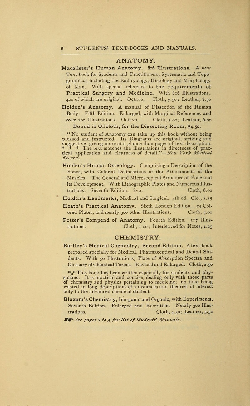 ANATOMY. Macalister's Human Anatomy. 8i6 Illustrations. A new Text-book for Students and Practitioners, Systematic and Topo- graphical, including the Embryology, Histology and Morphology of Man. With special reference to the requirements of Practical Surgery and Medicine. With 8i6 Illustrations, 400 of which are original. Octavo. Cloth, 7.50; Leather, 8.50 Holden's Anatomy. A manual of Dissection of the Human Body. Fifth Edition. Enlarged, with Marginal References and over 200 Illustrations. Octavo. Cloth, 5.00; Leather, 6.00 Bound in Oilcloth, for the Dissecting Room, $4.50.  No student of Anatomy can take up this book without being pleased and instructed. Its Diagrams are original, striking and suggestive, giving more at a glance than pages of text description. * * * The text matches the illustrations in directness of prac- tical application and clearness of detail.—New York Medical Record. Holden's Human Osteology. Comprising a Description of the Bones, with Colored Delineations of the Attachments of the Muscles. The General and Microscopical Structure of Bone and its Development. With Lithographic Plates and Numerous Illus- trations. Seventh Edition. Bvo. Cloth, 6.00 Holden's Landmarks, Medical and Surgical. 4th ed. Clo., 1.25 Heath's Practical Anatomy. Sixth London Edition. 24 Col- ored Plates, and nearly 300 other Illustrations. Cloth, 5.00 Potter's Compend of Anatomy. Fourth Edition. 117 Illus- trations. Cloth, 1.00; Interleaved for Notes, 1.25 CHEMISTRY. Hartley's Medical Chemistry. Second Edition. Atext-book prepared specially for Medical, Pharmaceutical and Dental Stu- dents. With 50 Illustrations, Plate of Absorption Spectra and Glossary of Chemical Terms. Revised and Enlarged. Cloth, 2.50 *** This book has been written especially for students and phy- sicians. It is practical and concise, dealing only with those parts of chemistry and physics pertaining to medicine; no time being wasted in long descriptions of substances and theories of interest only to the advanced chemical student. Bloxam's Chemistry, Inorganic and Organic, with Experiments. Seventh Edition. Enlarged and Rewritten. Nearly 300 Illus- trations. Cloth, 4.50; Leather, 5.50