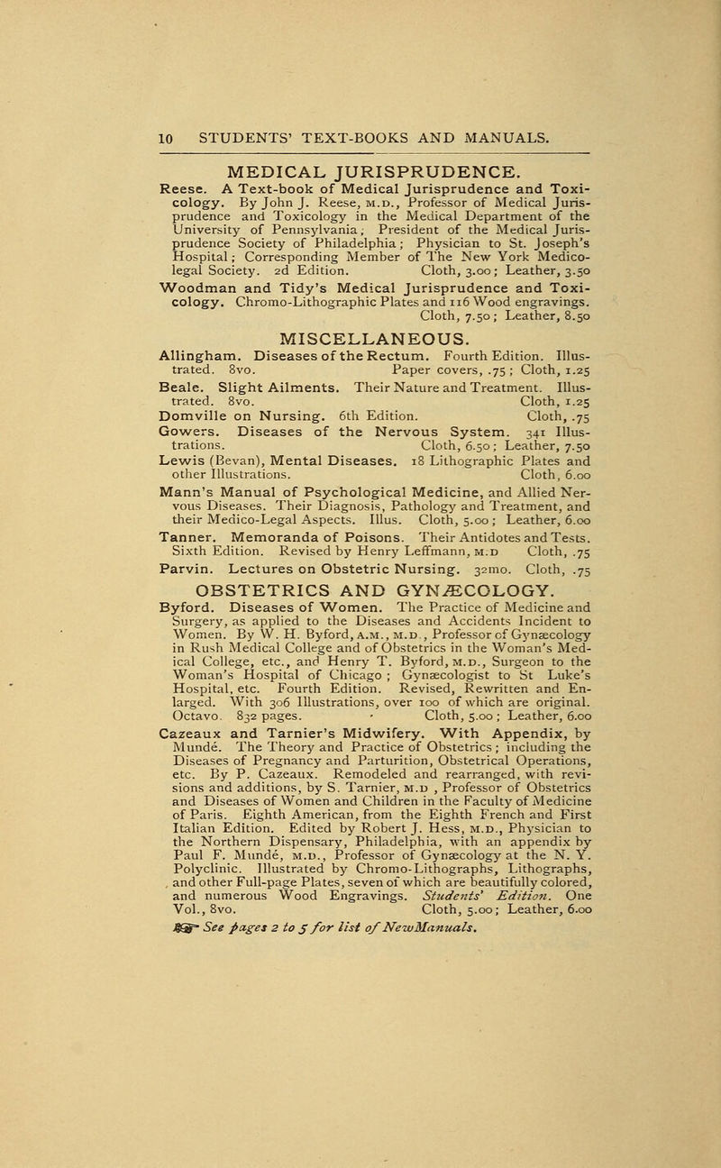 MEDICAL JURISPRUDENCE. Reese. A Text-book of Medical Jurisprudence and Toxi- cology. By John J. Reese, m.d., Professor of Medical Juris- prudence and Toxicology in the Medical Department of the University of Pennsylvania; President of the Medical Juris- prudence Society of Philadelphia; Physician to St. Joseph's Hospital; Corresponding Member of The New York Medico- legal Society. 2d Edition. Cloth, 3.00; Leather, 3.50 Woodman and Tidy's Medical Jurisprudence and Toxi- cology. Chromo-Lithographic Plates and 116 Wood engravings. Cloth, 7.50; Leather, 8.50 MISCELLANEOUS. Allingham. Diseases of the Rectum. Fourth Edition. Illus- trated. 8vo. Paper covers, .75 ; Cloth, 1.25 Beale. Slight Ailments. Their Nature and Treatment. Illus- trated. 8vo. Cloth, 1.25 Domville on Nursing. 6th Edition. Cloth, .75 Gowers. Diseases of the Nervous System. 341 Illus- trations. Cloth, 6.50; Leather, 7.50 Lewis (Bevan), Mental Diseases. 18 Lithographic Plates and other Illustrations. Cloth, 6.00 Mann's Manual of Psychological Medicine, and Allied Ner- vous Diseases. Their Diagnosis, Pathology and Treatment, and their Medico-Legal Aspects. lUus. Cloth, 5.00; Leather, 6.00 Tanner. Memoranda of Poisons. Their Antidotes and Tests. Sixth Edition. Revised by Henry Leffmann, m.d Cloth, .75 Parvin. Lectures on Obstetric Nursing. 32mo. Cloth, .75 OBSTETRICS AND GYNi=ECOLOGY. Byford. Diseases of Women. The Practice of Medicine and Surgery, as applied to the Diseases and Accidents Incident to Women. By W. H. Byford, a.m., m.d.. Professor of Gynsecology in Rush Medical College and of Obstetrics in the Woman's Med- ical College, etc., and Henry T. Byford, m.d.. Surgeon to the Woman's Hospital of Chicago ; Gynsecologist to St Luke's Hospital, etc. Fourth Edition. Revised, Rewritten and En- larged. With 306 Illustrations, over 100 of which are original. Octavo. 832 pages. - Cloth, 5.00 ; Leather, 6.00 Cazeaux and Tarnier's Midwifery. With Appendix, by Munde. The Theory and Practice of Obstetrics ; including the Diseases of Pregnancy and Parturition, Obstetrical Operations, etc. By P. Cazeaux. Remodeled and rearranged, with revi- sions and additions, by S. Tarnier, m.d , Professor of Obstetrics and Diseases of Women and Children in the Faculty of Medicine of Paris. Eighth American, from the Eighth French and First Italian Edition. Edited by Robert J. Hess, m.d., Phj^sician to the Northern Dispensary, Philadelphia, with an appendix by Paul F. Munde, m.d., Professor of Gynaecology at the N. Y. Polyclinic. Illustrated by Chromo-Lithographs, Lithographs, , and other Full-page Plates, seven of which are beautifully colored, and numerous Wood Engravings. Students' Edition. One Vol., 8vo. Cloth, 5.00; Leather, 6.00