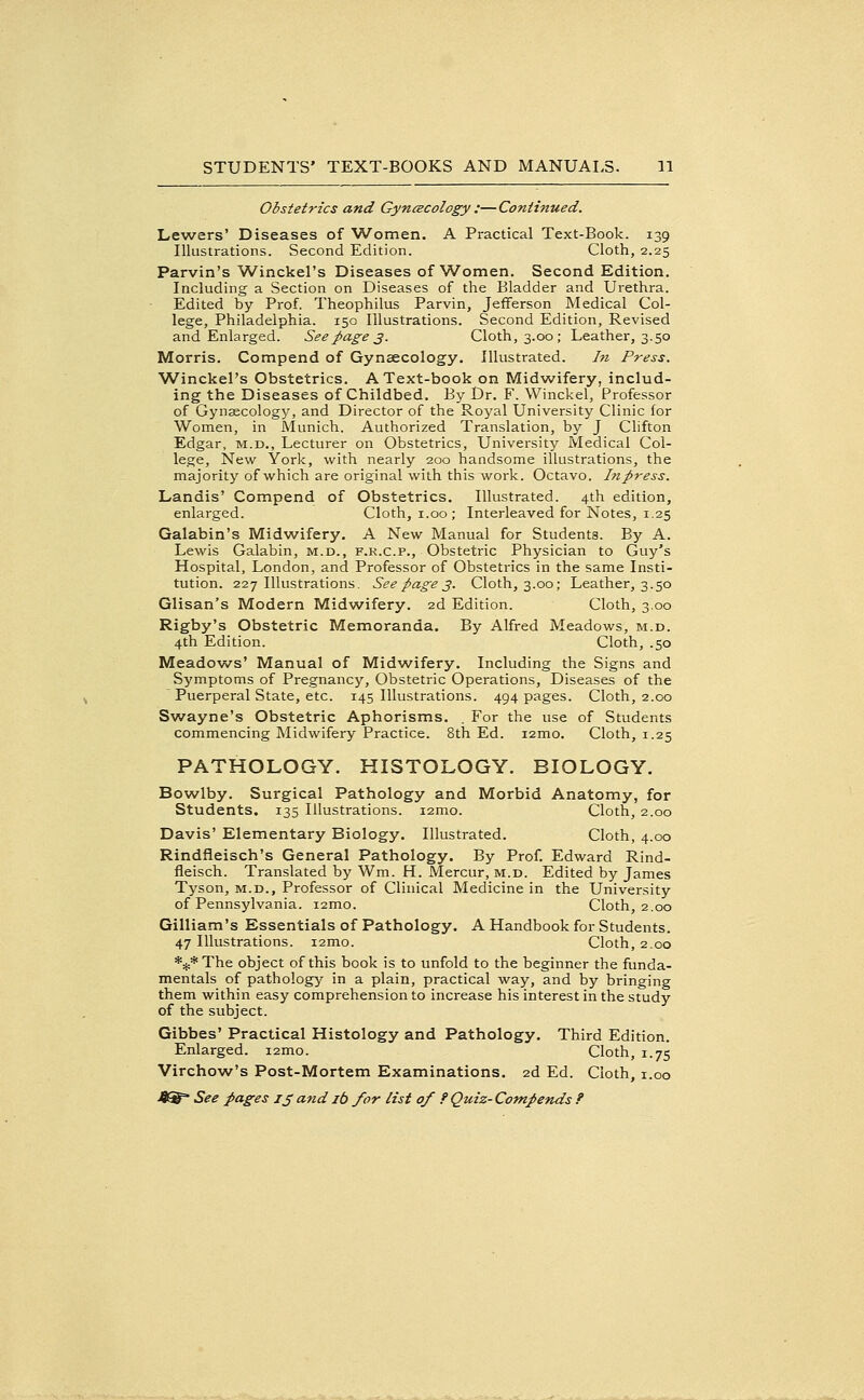 Obstetrics and GyncBCology :—Continued. Lewers' Diseases of Women. A Practical Text-Book. 139 Illustrations. Second Edition. Cloth, 2.25 Parvin's Winckel's Diseases of Women. Second Edition. Including a Section on Diseases of the Bladder and Urethra. Edited by Prof. Theophilus Parvin, Jefferson Medical Col- lege, Philadelphia. 150 Illustrations. Second Edition, Revised and Enlarged. See page 3. Cloth, 3.00; Leather, 3.50 Morris. Compend of Gynaecology. Illustrated. In Press. W^inckel's Obstetrics. A Text-book on Midwifery, includ- ing the Diseases of Childbed. By Dr. F. Winckel, Professor of Gynsecology, and Director of the Royal University Clinic for Women, in Munich. Authorized Translation, by J Clifton Edgar, m.d.. Lecturer on Obstetrics, University Medical Col- lege, New York, with nearly 200 handsome illustrations, the majority of which are original with this work. Octavo. Inpress. Landis' Compend of Obstetrics. Illustrated. 4th edition, enlarged. Cloth, i.00; Interleaved for Notes, 1.25 Galabin's Midwifery. A New Manual for Students. By A. Lewis Galabin, M.D., F.K.c.p.. Obstetric Physician to Guy's Hospital, London, and Professor of Obstetrics in the same Insti- tution. 227 Illustrations. Seepages. Cloth, 3.00; Leather, 3.50 Glisan's Modern Midwifery. 2d Edition. Cloth, 3.00 Rigby's Obstetric Memoranda. By Alfred Meadows, m.d. 4th Edition. Cloth, .50 Meadows' Manual of Midwifery. Including the Signs and Symptoms of Pregnancy, Obstetric Operations, Diseases of the Puerperal State, etc. 145 Illustrations. 494 pages. Cloth, 2.00 Swayne's Obstetric Aphorisms. . For the use of Students commencing Midwifery Practice. 8th Ed. i2mo. Cloth, 1.25 PATHOLOGY. HISTOLOGY. BIOLOGY. Bow^lby, Surgical Pathology and Morbid Anatomy, for Students. 135 Illustrations. i2mo. Cloth, 2.00 Davis' Elementary Biology. Illustrated. Cloth, 4.00 Rindfleisch's General Pathology. By Prof. Edward Rind- fleisch. Translated by Wm. H. Mercur, M.D. Edited by James Tyson, m.d.. Professor of Clinical Medicine in the University of Pennsylvania. i2mo. Cloth, 2.00 Gilliam's Essentials of Pathology. A Handbook for Students. 47 Illustrations. i2mo. Cloth, 2.00 *:}:* The object of this book is to unfold to the beginner the funda- mentals of pathology in a plain, practical way, and by bringing them within easy comprehension to increase his interest in the study of the subject. Gibbes' Practical Histology and Pathology. Third Edition. Enlarged. i2mo. Cloth, 1.75 Virchow's Post-Mortem Examinations. 2d Ed. Cloth, i.oo