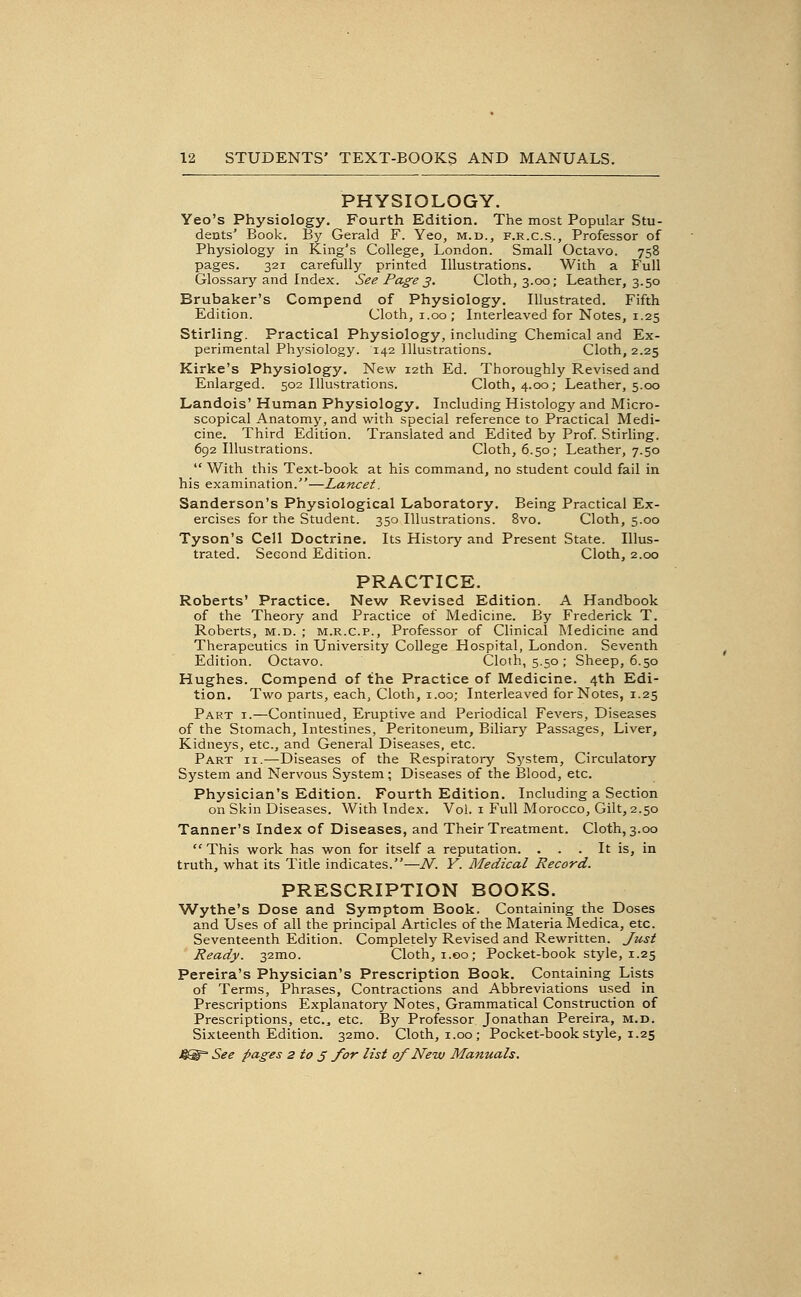 PHYSIOLOGY. Yeo's Physiology. Fourth Edition. The most Popular Stu- dents' Book. By Gerald F. Yeo, m.d., f.r.c.s., Professor of Physiology in King's College, London. Small Octavo. 758 pages. 321 carefully printed Illustrations. With a Full Glossary and Index. See Page 3, Cloth, 3.00; Leather, 3.50 Brubaker's Compend of Physiology. Illustrated. Fifth Edition. Cloth, i.oo; Interleaved for Notes, 1.25 Stirling. Practical Physiology, including Chemical and Ex- perimental Phj'-siology. 142 Illustrations. Cloth, 2.25 Kirke's Physiology. New 12th Ed. Thoroughly Revised and Enlarged. 502 Illustrations. Cloth, 4.00; Leather, 5.00 Landois' Human Physiology. Including Histology' and Micro- scopical Anatomy, and with special reference to Practical Medi- cine. Third Edition. Translated and Edited by Prof. Stirling. 692 Illustrations. Cloth, 6.50; Leather, 7.50  With this Text-book at his command, no student could fail in his examination.—Lancet. Sanderson's Physiological Laboratory. Being Practical Ex- ercises for the Student. 350 Illustrations. 8vo. Cloth, 5.00 Tyson's Cell Doctrine. Its History and Present State. Illus- trated. Second Edition. Cloth, 2.00 PRACTICE. Roberts' Practice. New Revised Edition. A Handbook of the Theory and Practice of Medicine. By Frederick T. Roberts, m.d. ; m.r.c.p.. Professor of Clinical INIedicine and Therapeutics in University College Hospital, London. Seventh Edition. Octavo. Cloth, 5.50 ; Sheep, 6.50 Hughes. Compend of the Practice of Medicine. 4th Edi- tion. Two parts, each. Cloth, i.oo; Interleaved for Notes, 1.25 Part i.—Continued, Eruptive and Periodical Fevers, Diseases of the Stomach, Intestines, Peritoneum, Biliary Passages, Liver, Kidnej's, etc., and General Diseases, etc. Part ii.—Diseases of the Respiratory System, Circulatory System and Nervous System; Diseases of the Blood, etc. Physician's Edition. Fourth Edition. Including a Section on Skin Diseases. With Index. Vol. i Full Morocco, Gilt, 2.50 Tanner's Index of Diseases, and Their Treatment. Cloth, 3.00  This work has won for itself a reputation. ... It is, in truth, what its Title indicates.—N. Y. Medical Record. PRESCRIPTION BOOKS. Wythe's Dose and Symptom Book. Containing the Doses and Uses of all the principal Articles of the Materia Medica, etc. Seventeenth Edition. Completely Revised and Rewritten. Just Ready. 32mo. Cloth, i.oo; Pocket-book style, 1.25 Pereira's Physician's Prescription Book. Containing Lists of Terms, Phrases, Contractions and Abbreviations used in Prescriptions Explanatory Notes, Grammatical Construction of Prescriptions, etc., etc. By Professor Jonathan Pereira, m.d. Sixteenth Edition. 32mo. Cloth, i.oo; Pocket-book style, 1.25