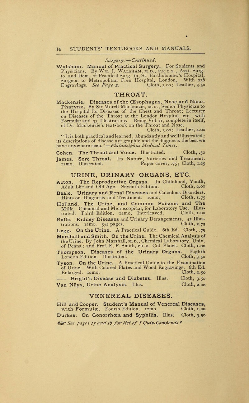 Surge ry :— Continued. Walsham. Manual of Practical Surgery. For Students and Physicians. By Wm. J. Walsham, m.d., f.r c.s., Asst. Surg, to, and Dem. of Practical Surg, in, St. Bartholomew's Hospital, Surgeon to Metropolitan Free Hospital, London. With 236 Engravings. See Page 2. Cloth, 3.00 ; Leather, 3.50 THROAT. Mackenzie. Diseases of the CEsophagus, Nose and Naso- pharynx. By Sir Morell Mackenzie, m.d.. Senior Physician to the Hospital for Diseases of the Chest and Throat; Lecturer on Diseases of the Throat at the London Hospital, etc., with Formulse and 93 Illustrations. Being Vol. 11, complete in itself, of Dr. Mackenzie's text-book on the Throat and Nose. Cloth, 3.00; Leather, 4.00  It is both practical and learned; abundantly and well illustrated; its descriptions of disease are graphic and the diagnosis the best we have anywhere seen.—Philadelphia Medical Times. Cohen. The Throat and Voice. Illustrated. Cloth, .50 James. Sore Throat. Its Nature, Varieties and Treatment. Illustrated. Paper cover, .75; Cloth, 1.25 i2mo. URINE, URINARY ORGANS, ETC. Acton. The Reproductive Organs. In Childhood, Youth, Adult Life and Old Age. Seventh Edition. Cloth, 2.00 Beale. Urinary and Renal Diseases and Calculous Disorders. Hints on Diagnosis and Treatment. i2mo. Cloth, 1.75 Holland. The Urine, and Common Poisons and The Milk. Chemical and Microscopical, for Laboratory Use. Illus- trated. Third Edition. i2mo. Interleaved. Cloth, i.oo Ralfe. Kidney Diseases and Urinary Derangements. 42 Illus- trations. i2mo. 572 pages. Cloth, 2.75 Legg. On the Urine. A Practical Guide. 6th Ed. Cloth, .75 Marshall and Smith. On the Urine. The Chemical Analysis of the Urine. By John Marshall, m.d., Chemical Laboratory, Univ. of Penna ; and Prof. E. F. Smith, ph.d. Col. Plates. Cloth, i.oo Thompson. Diseases of the Urinary Organs. Eighth London Edition. Illustrated. Cloth, 3 50 Tyson. On the Urine. A Practical Guide to the Examination of Urine. With Colored Plates and Wood Engravings. 6th Ed. Enlarged. i2mo. Cloth, 1.50 Bright's Disease and Diabetes. Illus. Cloth, 3.50 Van Niiys, Urine Analysis. Illus. Cloth, 2.00 VENEREAL DISEASES. Hill and Cooper. Student's Manual of Venereal Diseases, w'ith Formulse. Fourth Edition. i2mo. Cloth, i.oo Durkee. On Gonorrhoea and Syphilis. Illus. Cloth, 3.50