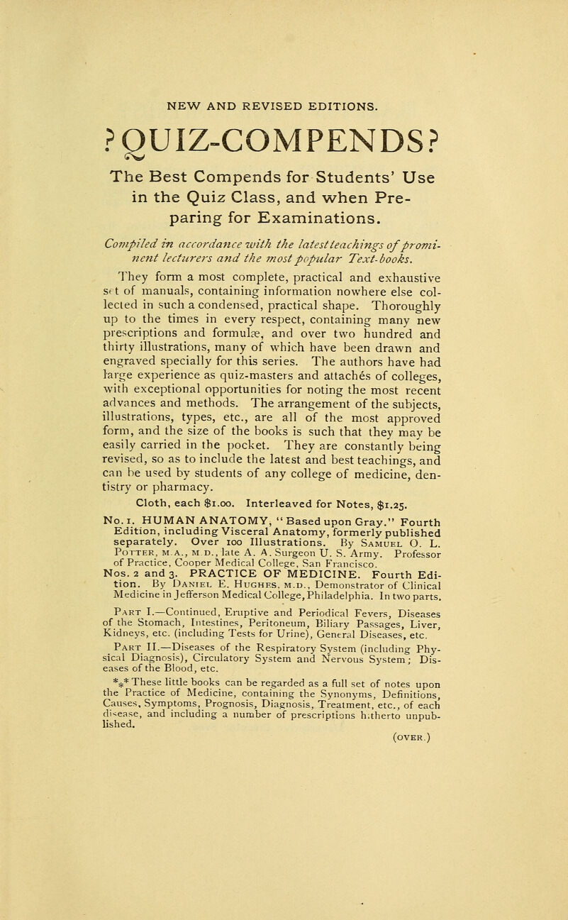 NEW AND REVISED EDITIONS. PQUIZ-COMPENDS? The Best Compends for Students' Use in the Quiz Class, and when Pre- paring for Examinations. Compiled in accordance with the latest teachings of promi- nent lecturers and the most popular Text-books. They form a most complete, practical and exhaustive set of manuals, containing information nowhere else col- lected in such a condensed, practical shape. Thoroughly up to the times in every respect, containing many new prescriptions and formulce, and over two hundred and thirty illustrations, many of which have been drawn and engraved specially for this series. The authors have had large experience as quiz-masters and attaches of colleges, with exceptional opportunities for noting the most recent advances and methods. The arrangement of the subjects, illustrations, types, etc., are all of the most approved form, and the size of the books is such that they may be easily carried in the pocket. They are constantly being revised, so as to include the latest and best teachings, and can be used by students of any college of medicine, den- tistry or pharmacy. Cloth, each $i.oo. Interleaved for Notes, $1.25. No. I. HUMAN ANATOMY, Based upon Gray. Fourth Edition, including Visceral Anatomy, formerly published separately. Over 100 Illustrations. By Samuel O. L. Potter, ma., m.d., late A. A. Surgeon U. S. Army. Professor of Practice, Cooper Medical College, San Francisco. Nos. 2 and 3. PRACTICE OF MEDICINE. Fourth Edi- tion. By Daniel E. Hughes, m.d.. Demonstrator of Clinical Medicine in Jefferson Medical College, Philadelphia. In two parts. Part I.—Continued, Eruptive and Periodical Fevers, Diseases of the Stomach, Intestines, Peritoneum, Biliary Passages, Liver, Kidneys, etc. (including Tests for Urine), General Diseases, etc. Part II.—Diseases of the Respiratory System (including Phy- sical Diagnosis), Circulatory System and Nervous System; Dis- eases of the Blood, etc. *** These little books can be regarded as a full set of notes upon the Practice of Medicine, containing the Synonyms, Definitions, Causes, Symptoms, Prognosis, Diagnosis, Treatment, etc., of each di-^ease, and including a number of prescriptions hitherto unpub- lished. (over.)