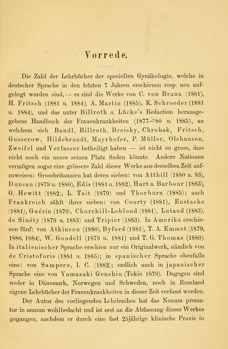 Vorrede. Die Zahl der Lehrbücher der speciellen Gynäkologie, welche in deutscher Sprache in den letzten 7 Jahren erschienen resp. neu auf- gelegt worden sind,— es sind die Werke von C. von Braun (1881), H. Fritsch (1881 u. 1884), A.Martin (1885), K. Schroeder (1881 u. 1884), und das unter Billroth u. Lücke's Redaction herausge- gebene Handbuch der Frauenkrankheiten (1877—80 u. 1885), an welchem sich Bandl, Billroth, Breisky, Chrobak, Fritsch, Gusserow, Hildebrandt, Mayrhofer, P. Müller, Olshausen, Zweifel und Verfasser betheiligt haben — ist nicht so gross, dass nicht noch ein neues seinen Platz finden könnte. Andere Nationen vermögen sogar eine grössere Zahl dieser Werke aus derselben Zeit auf- zuweisen: Grossbritannien hat deren sieben: von Atthill (1880 u. 83), Duncan (1879 u. 1880), Edis (1881 u. 1882), Hart a. Barbour (1883), G. Hewitt (1882;, L. Tait (1879) und Thorburn (1885); auch Frankreich zählt ihrer sieben: von Courty (1881), Eustache (1881), Guerin (1879), Churchill-Leblond (1881), Lutaud (1883), de Sinety (1879 u. 1883) und Tripier (1883). In Amerika erschie- nen fünf: von Atkinson (1880), Byford (1881), T. A. Emmet (1879, 1880, 1884), W. Goodell (1879 u. 1881) und T. G. Thomas (1880). In italienischer Sprache erschien nur ein Originalwerk, nämlich von de Cristoforis (1881 u. 1885); in spanischer Sprache ebenfalls eins: von Sampere, I. C. (1882); endlich auch in japanischer Sprache eins von Yamazaki Genshiu (Tokio 1879). Dagegen sind weder in Dänemark, Norwegen und Schweden, noch in Russland eigene Lehrbücher der Frauenkrankheiten in dieser Zeit verfasst worden. Der Autor des vorliegenden Lehrbuches hat das Nonum prema- tur in annum wohlbedacht und ist erst an die Abfassung dieses Werkes gegangen, nachdem er durch eine fast 25jährige klinische Praxis in