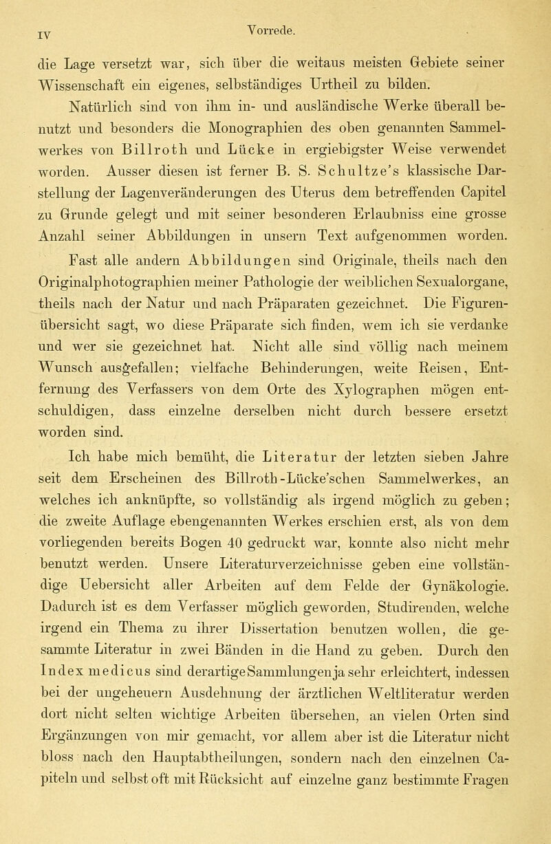die Lage versetzt war, sicli über die weitaus meisten Gebiete seiner Wissenschaft ein eigenes, selbständiges Urtheil zu bilden. Natürlich sind von ihm in- und ausländische Werke überall be- nutzt und besonders die Monographien des oben genannten Sammel- werkes von Billroth und Lücke in ergiebigster Weise verwendet worden. Ausser diesen ist ferner B. S. Schultze's klassische Dar- stellung der Lagenveränderungen des Uterus dem betreffenden Capitel zu Grunde gelegt und mit seiner besonderen Erlaubniss eine grosse Anzahl seiner Abbildungen in unsern Text aufgenommen worden. Fast alle andern Abbildungen sind Originale, theils nach den Originalphotographien meiner Pathologie der weiblichen Sexualorgane, theils nach der Natur und nach Präparaten gezeichnet. Die Figuren- übersicht sagt, wo diese Präparate sich finden, wem ich sie verdanke und wer sie gezeichnet hat. Nicht alle sind völlig nach meinem Wunsch ausgefallen; vielfache Behinderungen, weite Reisen, Ent- fernung des Verfassers von dem Orte des Xylographen mögen ent- schuldigen, dass einzelne derselben nicht durch bessere ersetzt worden sind. Ich habe mich bemüht, die Literatur der letzten sieben Jahre seit dem Erscheinen des Billroth-Lücke'schen Sammelwerkes, an welches ich anknüpfte, so vollständig als irgend möglich zu geben; die zweite Auflage ebengenannten Werkes erschien erst, als von dem vorliegenden bereits Bogen 40 gedruckt war, konnte also nicht mehr benutzt werden. Unsere Literaturverzeichnisse geben eine vollstän- dige Uebersicht aller Arbeiten auf dem Felde der Gynäkologie. Dadurch ist es dem Verfasser möglich geworden, Studirenden, welche irgend ein Thema zu ihrer Dissertation benutzen wollen, die ge- sammte Literatur in zwei Bänden in die Hand zu geben. Durch den Index medicus sind derartige Sammlungen ja sehr erleichtert, indessen bei der Ungeheuern Ausdehnung der ärztlichen Weltliteratur werden dort nicht selten wichtige Arbeiten übersehen, an vielen Orten sind Ergänzungen von mir gemacht, vor allem aber ist die Literatur nicht bloss nach den Hauptabtheilungen, sondern nach den einzelnen Ca- piteln und selbst oft mit Rücksicht auf einzelne ganz bestimmte Fragen