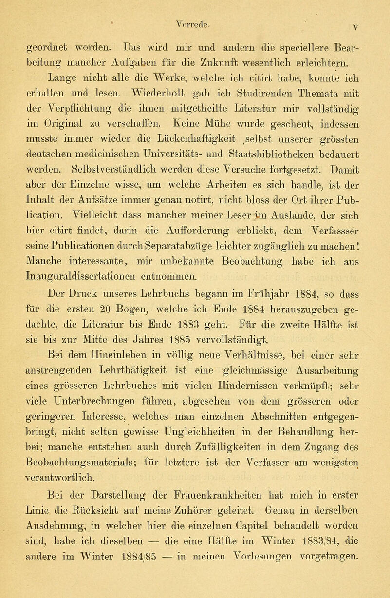 geordnet worden. Das wird mir und andern die speciellere Bear- beitung mancher Aufgaben für die Zukunft wesentlich, erleichtern. Lange nicht alle die Werke, welche ich citirt habe, konnte ich erhalten und lesen. Wiederholt gab ich Studirenden Themata mit der Verpflichtung die ihnen mitgetheilte Literatur mir vollständig im Original zu verschaffen. Keine Mühe wurde gescheut, indessen musste immer wieder die Lückenhaftigkeit .selbst unserer grössten deutschen medicinischen Universitäts- und Staatsbibliotheken bedauert werden. Selbstverständlich werden diese Versuche fortgesetzt. Damit aber der Einzelne wisse, um welche Arbeiten es sich handle, ist der Inhalt der Aufsätze immer genau notirt, nicht bloss der Ort ihrer Pub- lication. Vielleicht dass mancher meiner Leser im Auslande, der sich hier citirt findet, darin die Aufforderung erblickt, dem Verfassser seine Publicationen durch Separatabzüge leichter zugänglich zu machen! Manche interessante, mir unbekannte Beobachtung habe ich aus Inauguraldissertationen entnommen. Der Druck unseres Lehrbuchs begann im Frühjahr 1884, so dass für die ersten 20 Bogen; welche ich Ende 1884 herauszugeben ge- dachte, die Literatur bis Ende 1883 geht. Für die zweite Hälfte ist sie bis zur Mitte des Jahres 1885 vervollständigt. Bei dem Hineinleben in völlig neue Verhältnisse, bei einer sehr anstrengenden Lehrthätigkeit ist eine gleichmässige Ausarbeitung eines grösseren Lehrbuches mit vielen Hindernissen verknüpft; sehr viele Unterbrechungen führen, abgesehen von dem grösseren oder geringeren Interesse, welches man einzelnen Abschnitten entgegen- bringt, nicht selten gewisse Ungleichheiten in der Behandlung her- bei; manche entstehen auch durch Zufälligkeiten in dem Zugang des Beobachtungsmaterials; für letztere ist der Verfasser am wenigsten verantwortlich. Bei der Darstellung der Frauenkrankheiten hat mich in erster Linie die Rücksicht auf meine Zuhörer geleitet. Genau in derselben Ausdehnung, in welcher hier die einzelnen Capitel behandelt worden sind, habe ich dieselben — die eine Hälfte im Winter 1883/84, die andere im Winter 1884/85 — in meinen Vorlesungen vorgetragen.