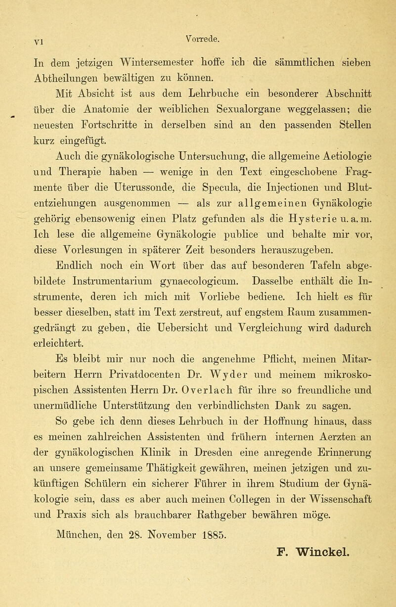 In dem jetzigen Wintersemester hoffe ich die sämmtlichen sieben Abtheilungen bewältigen zu können. Mit Absicht ist aus dem Lehrbuche ein besonderer Abschnitt über die Anatomie der weiblichen Sexualorgane weggelassen; die neuesten Fortschritte in derselben sind an den passenden Stellen kurz eingefügt. Auch die gynäkologische Untersuchung, die allgemeine Aetiologie und Therapie haben — wenige in den Text eingeschobene Frag- mente über die Uterussonde, die Specula, die Injectionen und Blut- entziehungen ausgenommen — als zur allgemeinen Gynäkologie gehörig ebensowenig einen Platz gefunden als die Hysterie u.a.m. Ich lese die allgemeine Gynäkologie publice und behalte mir vor, diese Vorlesungen in späterer Zeit besonders herauszugeben. Endlich noch ein Wort über das auf besonderen Tafeln abge- bildete Instrumentarium gynaecologicum. Dasselbe enthält die In- strumente, deren ich mich mit Vorliebe bediene. Ich hielt es für besser dieselben, statt im Text zerstreut, auf engstem Raum zusammen- gedrängt zu geben, die Uebersicht und Vergleichung wird dadurch erleichtert. Es bleibt mir nur noch die angenehme Pflicht, meinen Mitar- beitern Herrn Privatdocenten Dr. Wyder und meinem mikrosko- pischen Assistenten Herrn Dr. Overlach für ihre so freundliche und unermüdliche Unterstützung den verbindlichsten Dank zu sagen. So gebe ich denn dieses Lehrbuch in der Hoffnung hinaus, dass es meinen zahlreichen Assistenten und frühern internen Aerzten an der gynäkologischen Klinik in Dresden eine anregende Erinnerung an unsere gemeinsame Thätigkeit gewähren, meinen jetzigen und zu- künftigen Schülern ein sicherer Führer in ihrem Studium der Gynä- kologie sein, dass es aber auch meinen Collegen in der Wissenschaft und Praxis sich als brauchbarer Rathgeber bewähren möge. München, den 28. November 1885. F. Winckel.