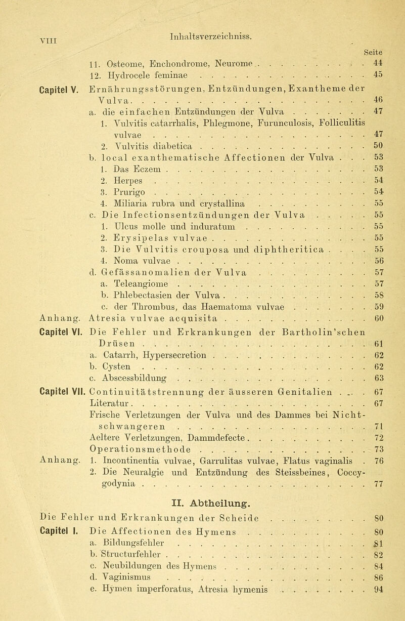 Seite 11. Osteome, Enchondrome, Neurome 44 12. Hydrocele feminae 45 Capitel V. Ernährungsstörungen, Entzündungen, Exantheme der Vulva 46 a. die einfachen Entzündungen der Vulva 47 1. Vulvitis catarrhalis, Phlegmone, Furunculosis, Folliculitis vulvae 47 2. Vulvitis diabetica 50 b. local exanthematische Affectionen der Vulva ... 53 1. Das Eczem 53 2. Herpes 54 3. Prurigo 54 4. Miliaria rubra und crystallina 55 c. Die Infectionsentzündungen der Vulva ..... 55 1. Ulcus molle und induratum .55 2. Erysipelas vulvae 55 3. Die Vulvitis crouposa und diphtheritica .... 55 4. Noma vulvae 56 d. Gefässanomalien der Vulva 57 a. Teleangiome 57 b. Phlebectasien der Vulva 58 c. der Thrombus, das Haematoma vulvae .59 Anhang. Atresia vulvae acquisita 60 Capitel VI. Die Fehler und Erkrankungen der Bartholin'schen Drüsen 61 a. Catarrh, Hypersecretion 62 b. Cysten 62 c. Abscessbildung . . 63 Capitel VII. Continuitätstrennung der äusseren Genitalien ... . 67 Literatur ! 67 Frische Verletzungen der Vulva und des Dammes bei Nicht- schwangeren 71 Aeltere Verletzungen, Dammdefecte 72 Operationsmethode 73 Anhang. 1. Incontinentia vulvae, Garrulitas vulvae, Flatus vaginalis . 76 2. Die Neuralgie und Entzündung des Steissbeines, Cocey- godynia 77 II. Abtheilung. Die Fehler und Erkrankungen der Scheide 80 Capitel I. Die Affectionen des Hymens 80 a. Bildungsfehler £1 b. Structurfehler 82 c. Neubildungen des Hymens 84 d. Vaginismus 86 e. Hymen imperforatus, Atresia hymenis 94