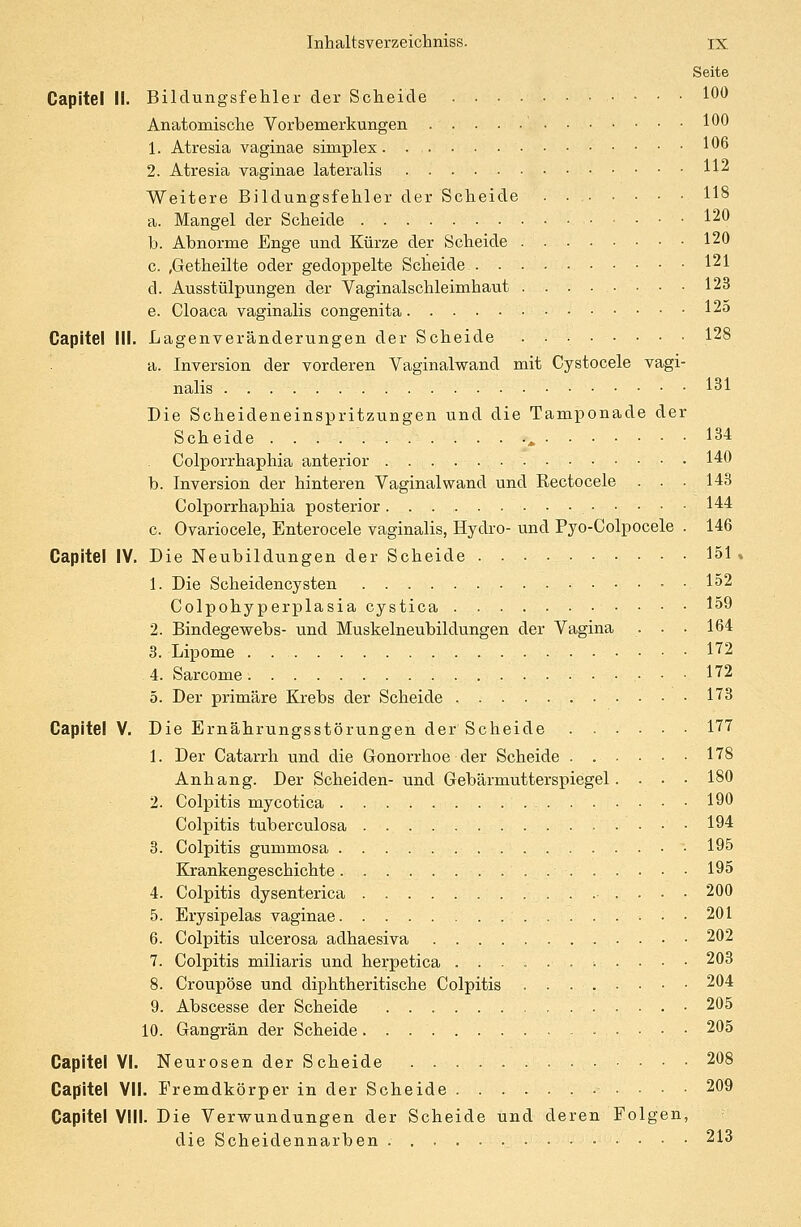 Seite Capitel li. Bildungsfehler der Scheide IM Anatomische Vorbemerkungen 100 1. Atresia vaginae simplex 106 2. Atresia vaginae lateralis H2 Weitere Bildungsfehler der Scheide 118 a. Mangel der Scheide • . • ■ 120 b. Abnorme Enge und Kürze der Scheide 120 c. ,Getheilte oder gedoppelte Scheide 121 cl. Ausstülpungen der Vaginalschleimhaut ........ 123 e. Cloaca vaginalis congenita 125 Capitel IM. Lagenveränderungen der Scheide 128 a. Inversion der vorderen Vaginalwand mit Cystocele vagi- nalis 131 Die Scheideneinspritzungen und die Tamponade der Scheide „ 134 Colporrhaphia anterior 140 b. Inversion der hinteren Vaginal wand und Rectocele . . .143 Colporrhaphia posterior 144 c. Ovariocele, Enterocele vaginalis, Hydro- und Pyo-Colpocele . 146 Capitel IV. Die Neubildungen der Scheide 151 1. Die Scheidencysten 152 Colpohyperplasia cystica 159 2. Bindegewebs- und Muskelneubildungen der Vagina . • • 164 3. Lipome . 172 4. Sarcome 172 5. Der primäre Krebs der Scheide 173 Capitel V. Die Ernährungsstörungen der Scheide 177 1. Der Catarrh und die Gonorrhoe der Scheide 178 Anhang. Der Scheiden- und Gebärmutterspiegel. . • • 180 2. Colpitis mycotica 190 Colpitis tuberculosa 194 3. Colpitis gummosa 195 Krankengeschichte 195 4. Colpitis dysenterica . 200 5. Erysipelas vaginae • ■ 201 6. Colpitis ulcerosa adhaesiva 202 7. Colpitis miliaris und herpetica ......;..•• 203 8. Croupöse und diphtheritische Colpitis 204 9. Abscesse der Scheide 205 10. Gangrän der Scheide 205 VI. Neurosen der Scheide 208 VII. Fremdkörper in der Scheide 209 VIII. Die Verwundungen der Scheide und deren Folgen, die Scheidennarben 213 Capitel Capitel Capitel