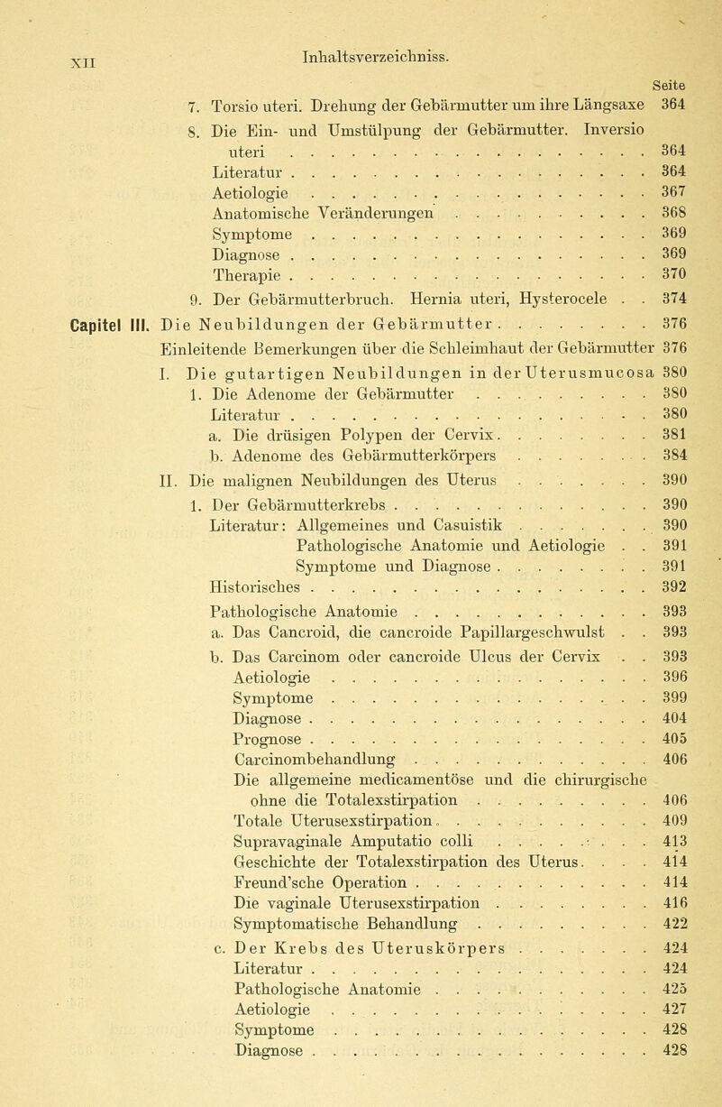 Seite 7. Torsio uteri. Drehung der Gebärmutter um ihre Längsaxe 364 8. Die Ein- und Umstülpung der Gebärmutter. Inversio uteri 364 Literatur 364 Aetiologie 367 Anatomische Veränderungen 368 Symptome 369 Diagnose 369 Therapie . . . 370 9. Der Gebärmutterbruch. Hernia uteri, Hysterocele . . 374 Capitel III. Die Neubildungen der Gebärmutter 376 Einleitende Bemerkungen über die Schleimhaut der Gebärmütter 376 I. Die gutartigen Neubildungen in derUterusmucosa 380 1. Die Adenome der Gebärmutter 380 Literatur 380 a. Die drüsigen Polypen der Cervix 381 b. Adenome des Gebärmutterkörpers 384 II. Die malignen Neubildungen des Uterus . 390 1. Der Gebärmutterkrebs 390 Literatur: Allgemeines und Casuistik 390 Pathologische Anatomie und Aetiologie . . 391 Symptome und Diagnose 391 Historisches 392 Pathologische Anatomie 393 a. Das Cancroid, die cancroide Papillargeschwulst . . 393 b. Das Carcinom oder cancroide Ulcus der Cervix . . 393 Aetiologie '. 396 Symptome 399 Diagnose 404 Prognose 405 Carcinombehandlung 406 Die allgemeine medicamentöse und die chirurgische ohne die Totalexstirpation 406 Totale Uterusexstirpation „ 409 Supravaginale Amputatio colli -- . . . 413 Geschichte der Totalexstirpation des Uterus. . . . 414 Freund'sche Operation . . . 414 Die vaginale Uterusexstirpation 416 Symptomatische Behandlung 422 c. Der Krebs des Uteruskörpers 424 Literatur 424 Pathologische Anatomie 425 Aetiologie . 427 Symptome 428 Diagnose 428