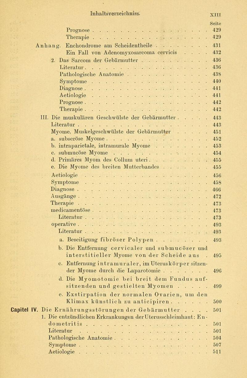 Seite Prognose 429 Therapie 429 Anhang. Enchondrome am Scheidentheile 431 Ein Fall von Adenornyxosarcoma cervicis .... 432 2. Das Sarcorn der Gebärmutter 436 Literatur 436 Pathologische Anatomie 438 Symptome 440 Diagnose 441 Aetiologie ' - - 441 Prognose 442 Therapie 442 III. Die muskulären Geschwülste der Gebärmutter 443 Literatur 443 Myome, Muskelgeschwülste der Gebärmutter 451 a. subseröse Myome 452 b. intraparietale, intramurale Myome 453 c. submucöse Myome 454 d. Primäres Myom des Collum uteri 455 e. Die Myome des breiten Mutterbandes 455 Aetiologie 456 Symptome 458 Diagnose 466 Ausgänge , 472 Therapie 473 medicamentöse 473 Literatur „ 473 operative 493 Literatur 493 a. Beseitigung fibröser Polypen 493 b. Die Entfernung cervicaler und submucöser und interstitieller Myome von der Scheide aus . 495 c. Entfernung intramuraler, im Uteruskörper sitzen- der Myome durch die Laparotomie 496 d. Die Myomotomie bei breit dem Fundus auf- sitzenden und gestielten Myomen 499 e. Exstirpation der normalen Ovarien, um den Klimax künstlich zu anticipiren 500 Capitel IV. Die Ernährungsstörungen der Gebärmutter .... 501 1. Die entzündlichen Erkrankungen der Uterusschleimhaut: En- dometritis 501 Literatur 501 Pathologische Anatomie 504 Symptome 507 Aetiologie 511