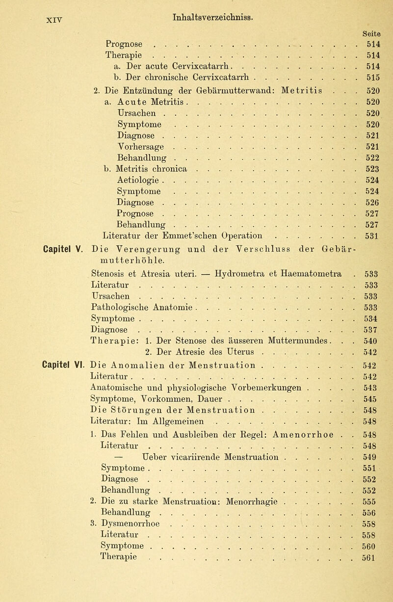 Seite Prognose 514 Therapie * 514 a. Der acute Cervixcatarrh 514 b. Der chronische Cervixcatarrh 515 2. Die Entzündung der Gebärmutterwand: Metritis . . . 520 a. Acute Metritis 520 Ursachen 520 Symptome 520 Diagnose 521 Vorhersage 521 Behandlung 522 b. Metritis chronica 523 Aetiologie 524 Symptome 524 Diagnose 526 Prognose 527 Behandlung 527 Literatur der Emmet'schen Operation 531 Capitel V. Die Verengerung und der Verschluss der Gebär- mutterhöhle. Stenosis et Atresia uteri. — Hydrometra et Haematometra . 533 Literatur 533 Ursachen 533 Pathologische Anatomie 533 Symptome 534 Diagnose 537 Therapie: 1. Der Stenose des äusseren Muttermundes. . . 540 2. Der Atresie des Uterus 542 Capitel VI. Die Anomalien der Menstruation 542 Literatur 542 Anatomische und physiologische Vorbemerkungen 543 Symptome, Vorkommen, Dauer 545 Die Störungen der Menstruation . 548 Literatur: Im Allgemeinen 548 1. Das Fehlen und Ausbleiben der Regel: Amenorrhoe . . 548 Literatur 548 — Ueber vicariirende Menstruation 549 Symptome 551 Diagnose 552 Behandlung 552 2. Die zu starke Menstruation: Menorrhagie 555 Behandlung 556 3. Dysmenorrhoe . 558 Literatur 558 Symptome 560 Therapie ...... 561