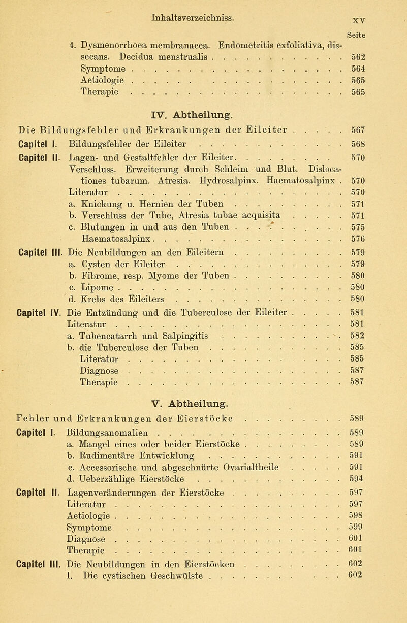 Seite 4. Dysmenorrhoea membranacea. Endometritis exfoliativa, dis- secans. Decidua menstrualis : 562 Symptome 564 Aetiologie 565 Therapie 565 IV. Abtheilung. Die Bildungsfehler und Erkrankungen der Eileiter ..... 567 Capitel I. Bildungsfehler der Eileiter 568 Capitel II- Lagen- und Gestaltfehler der Eileiter 570 Verschluss. Erweiterung durch Schleim und Blut. Disloca- tiones tubarum. Atresia. Hydrosalpinx. Haematosalpinx . 570 Literatur 570 a. Knickung u. Hernien der Tuben 571 b. Verschluss der Tube, Atresia tubae acquisita 571 c. Blutungen in und aus den Tuben ...*...... 575 Haematosalpinx 576 Capitel III. Die Neubildungen an den Eileitern 579 a. Cysten der Eileiter . 579 b. Fibrome, resp. Myome der Tuben 580 c. Lipome 580 d. Krebs des Eileiters 580 Capitel IV. Die Entzündung und die Tuberculose der Eileiter 581 Literatur 581 a. Tubencatarrh und Salpingitis v. 582 b. die Tuberculose der Tuben 585 Literatur 585 Diagnose 587 Therapie .- 587 V. Abtheilung. Fehler und Erkrankungen der Eierstöcke 589 Capitel I. Bildungsanomalien 589 a. Mangel eines oder beider Eierstöcke 589 b. Rudimentäre Entwicklung 591 c. Accessorische und abgeschnürte Ovarialtheile 591 d. Ueberzählige Eierstöcke 594 Capitel II. Lagenveränderungen der Eierstöcke 597 Literatur • 597 Aetiologie 598 Symptome 599 Diagnose 601 Therapie 601 Capitel III. Die Neubildungen in den Eierstöcken 602 I. Die cystischen Geschwülste ... 602