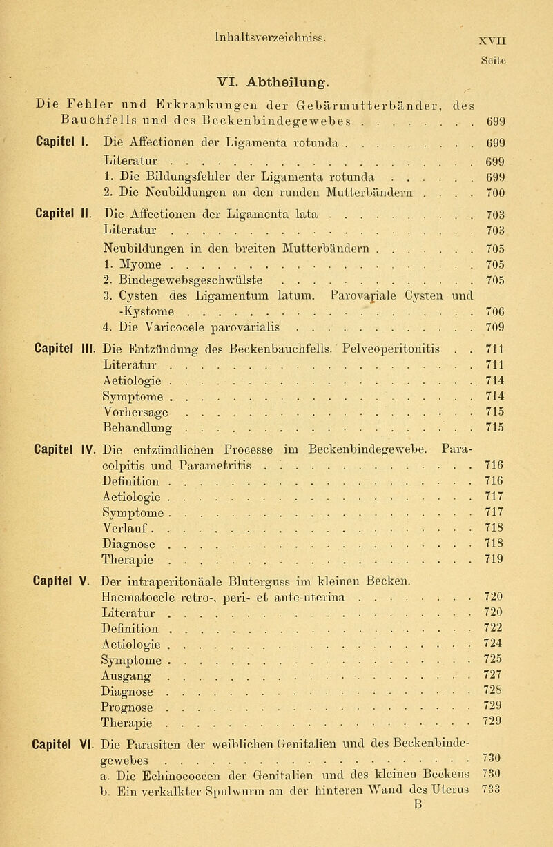 XVII Seite VI. Abtheilung. Die Fehler und Erkrankungen der Gebärmutterbänder, des Bauchfells und des Beckenbindegewebes 699 Capitel I. Die Affectionen der Ligamenta rotunda 699 Literatur 699 1. Die Bildungsfehler der Ligamenta rotunda 699 2. Die Neubildungen an den runden Mutterbändern .... 700 Capitel II. Die Affectionen der Ligamenta lata 703 Literatur 703 Neubildungen in den breiten Mutterbändern 705 1. Myome 705 2. Bindegewebsgeschwülste 705 3. Cysten des Ligamentum latum. Parovariale Cysten und -Kystome 706 4. Die Varicocele parovarialis 709 Capitel III. Die Entzündung des Beckenbauchfells. Pelveoperitonitis . .711 Literatur 711 Aetiologie 714 Symptome 714 Vorhersage . . . . 715 Behandlung 715 Capitel IV. Die entzündlichen Processe im Beckenbindegewebe. Para- colpitis und Parametritis . '. 716 Definition 716 Aetiologie 717 Symptome 717 Verlauf 718 Diagnose 718 Therapie 719 Capitel V. Der intraperitonäale Bluterguss im kleinen Becken. Haematocele retro-, peri- et ante-uterina 720 Literatur 720 Definition . 722 Aetiologie ........ 724 Symptome 725 Ausgang 727 Diagnose • • 728 Prognose 729 Therapie 729 Capitel VI. Die Parasiten der weiblichen Genitalien und des Beckenbinde- gewebes 730 a. Die Echinococcen der Genitalien und des kleinen Beckens 730 b. Ein verkalkter Spulwurm an der hinteren Wand des Uterus 733 B