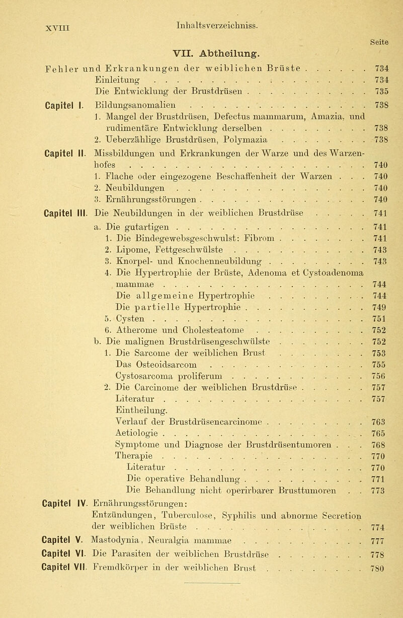 Seite VII. Abtheilung. Fehler und Erkrankungen der weiblichen Brüste 734 Einleitung : . 734 Die Entwicklung der Brustdrüsen 735 Capitel 1. Bildungsanomalien 738 1. Mangel der Brustdrüsen, Defectus niarnniarum, Amazia, und rudimentäre Entwicklung derselben 738 2. Ueberzählige Brustdrüsen, Polyrnazia 738 Capitel II. Missbildungen und Erkrankungen der Warze und des Warzen- hofes 740 1. Flache oder eingezogene Beschaffenheit der Warzen . . . 740 2. Neubildungen 740 3. Ernährungsstörungen 740 Capitel III. Die Neubildungen in der weiblichen Brustdrüse ..... 741 a. Die gutartigen 741 1. Die Bindegewebsgeschwulst: Fibrom 741 2. Lipome, Fettgeschwülste 743 3. Knorpel- und Knochenneubildung . 743 4. Die Hypertrophie der Brüste, Adenoma et Cystoadenoma mammae 744 Die allgemeine Hypertrophie 744 Die partielle Hypertrophie 749 5. Cysten 751 6. Atherome und Cholesteatome 752 b. Die malignen Brustdrüsengeschwülste 752 1. Die Sarcome der weiblichen Brust 753 Das Osteoidsarcorn 755 Cystosarcoma proliferum 756 2. Die Carcinome der weiblichen Brustdrüse 757 Literatur 757 Eintheilung. Verlauf der Brustdrüsencarcinome 763 Aetiologie 765 Symptome und Diagnose der Brustdrüsentumoren . . . 768 Therapie ■. 770 Literatur 770 Die operative Behandlung 771 Die Behandlung nicht operirbarer Brusttumoren . . 773 Capitel IV. Ernährungsstörungen: Entzündungen, Tuberculose, Syphilis und abnorme Secretion der weiblichen Brüste 774 Capitel V. Mastodynia, Neuralgia mammae 777 Capitel VI. Die Parasiten der weiblichen Brustdrüse ........ 778 Capitel VII. Fremdkörper in der weiblichen Brust 780