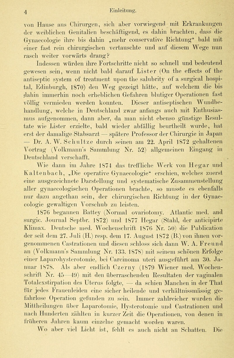 von Hause aus Chirurgen, sich aber vorwiegend mit Erkrankungen der weiblichen Genitalien beschäftigend, es dahin brachten, dass die Gynaecologie ihre bis dahin „mehr conservative Richtung bald mit einer fast rein chirurgischen vertauschte und auf diesem Wege nun rasch weiter vorwärts drang? Indessen würden ihre Fortschritte nicht so schnell und bedeutend gewesen sein, wenn nicht bald darauf List er (On the effects of the antiseptic System of treatment upon the salubrity of a surgical hospi- tal, Edinburgh, 1870) den Weg gezeigt hätte, auf welchem die bis dahin immerhin noch erheblichen Gefahren blutiger Operationen fast völlig vermieden werden konnten. Dieser antiseptischen Wundbe- handlung, welche in Deutschland zwar anfangs auch mit Enthusias- mus aufgenommen, dann aber, da man nicht ebenso günstige Resul- tate wie Lister erzielte, bald wieder abfällig beurtheilt wurde, hat erst der damalige Stabsarzt — spätere Professor der Chirurgie in Japan — Dr. A. W. Schultze durch seinen am 22. April 1872 gehaltenen Vortrag (Volkmanns Sammlung Nr. 52) allgemeinen Eingang in Deutschland verschafft. Wie dann im Jahre 1874 das treffliche Werk von Hegar und Kaltenbach, „Die operative Gynaecologie erschien, welches zuerst eine ausgezeichnete Darstellung und systematische Zusammenstellung aller gynaecologischen Operationen brachte, so musste es ebenfalls nur dazu angethan sein, der chirurgischen Richtung in der Gynae- cologie gewaltigen Vorschub zu leisten. 1876 begannen Battey (Normal ovariotomy. Atlantic med. and surgic. Journal Septbr. 1872) und 1877 Hegar (Stahl, der anticipirte Klimax. Deutsche med. Wochenschrift 1876 Nr. 50) die Publication der seit dem 27. Juli (H.) resp. dem 17. August 1872 (B.) von ihnen vor- genommenen Castrationen und diesen schloss sich dann W. A. Freund an (Volkmann's Sammlung Nr. 133. 1878) mit seinem schönen Erfolge einer Laparohysterotomie, bei Carcinoma uteri ausgeführt am 30. Ja- nuar 1878. Als aber endlich Czerny (1879 Wiener med. Wochen- schrift Nr. 45—49) mit den überraschenden Resultaten der vaginalen Totalexstirpation des Uterus folgte, — da schien Manchen in der That für jedes Frauenleiden eine sicher heilende und verhältnissmässig ge- fahrlose Operation gefunden zu sein. Immer zahlreicher wurden die Mittheilungen über Laparotomie, Hysterotomie und Castrationen und nach Hunderten zählten in kurzer Zeit die Operationen, von denen in früheren Jahren kaum einzelne gemacht worden waren. Wo aber viel Licht ist, fehlt es auch nicht an Schatten. Die