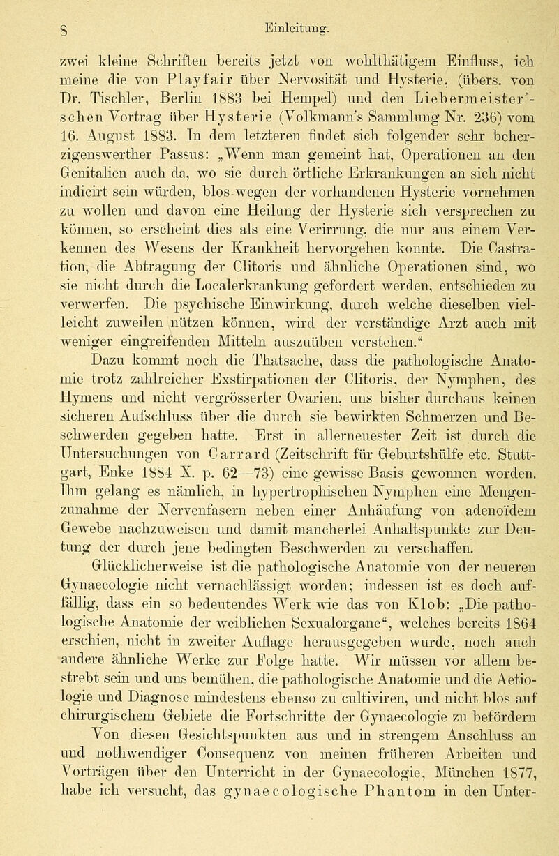 zwei kleine Schriften bereits jetzt von wohlthätigem Einfluss, ich meine die von Play fair über Nervosität und Hysterie, (übers, von Dr. Tischler, Berlin 1883 bei Hempel) und den Liebernieister'- schen Vortrag über Hysterie (Volkmanns Sammlung Nr. 236) vom 16. August 1883. In dem letzteren findet sich folgender sehr beher- zigenswerther Passus: „Wenn man gemeint hat, Operationen an den Genitalien auch da, wo sie durch örtliche Erkrankungen an sich nicht indicirt sein würden, blos wegen der vorhandenen Hysterie vornehmen zu wollen und davon eine Heilung der Hysterie sich versprechen zu können, so erscheint dies als eine Verirrung, die nur aus einem Ver- kennen des Wesens der Krankheit hervorgehen konnte. Die Castra- tion, die Abtragung der Clitoris und ähnliche Operationen sind, wo sie nicht durch die Localerkrankung gefordert werden, entschieden zu verwerfen. Die psychische Einwirkung, durch welche dieselben viel- leicht zuweilen nützen können, wird der verständige Arzt auch mit weniger eingreifenden Mitteln auszuüben verstehen. Dazu kommt noch die Thatsache, dass die pathologische Anato- mie trotz zahlreicher Exstirpationen der Clitoris, der Nymphen, des Hymens und nicht vergrösserter Ovarien, uns bisher durchaus keinen sicheren Aufschluss über die durch sie bewirkten Schmerzen und Be- schwerden gegeben hatte. Erst in allerneuester Zeit ist durch die Untersuchungen von Carrard (Zeitschrift für Geburtshülfe etc. Stutt- gart, Enke 1884 X. p. 62—73) eine gewisse Basis gewonnen worden. Ihm gelang es nämlich, in hypertrophischen Nymphen eine Mengen- zunahme der Nervenfasern neben einer Anhäufung von adenoidem Gewebe nachzuweisen und damit mancherlei Anhaltspunkte zur Deu- tung der durch jene bedingten Beschwerden zu verschaffen. Glücklicherweise ist die pathologische Anatomie von der neueren Gynaecologie nicht vernachlässigt worden; indessen ist es doch auf- fällig, dass ein so bedeutendes Werk wie das von Klob: „Die patho- logische Anatomie der weiblichen Sexualorgane, welches bereits 1864 erschien, nicht in zweiter Auflage herausgegeben wurde, noch auch andere ähnliche Werke zur Folge hatte. Wir müssen vor allem be- strebt sein und uns bemühen, die pathologische Anatomie und die Aetio- logie und Diagnose mindestens ebenso zu cultiviren, und nicht blos auf chirurgischem Gebiete die Fortschritte der Gynaecologie zu befördern Von diesen Gesichtspunkten aus und in strengem Anschluss an und nothwendiger Consequenz von meinen früheren Arbeiten und Vorträgen über den Unterricht in der Gynaecologie, München 1877, habe ich versucht, das gynaecologische Phantom in den Unter-