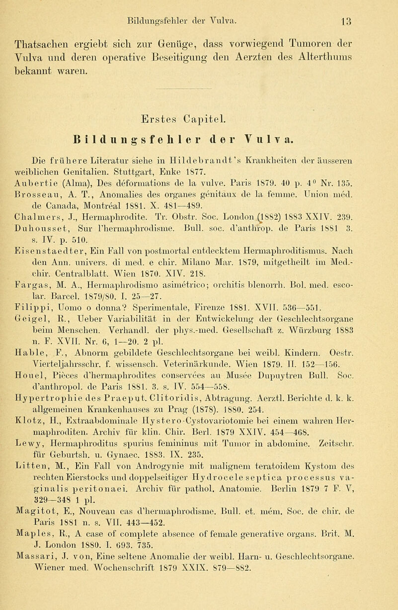 Thatsachen ergiebt sich zur Genüge, dass vorwiegend Tumoren der Vulva und deren operative Beseitigung den Aerzten des Alterthums bekannt waren. Erstes Capitel. Bildungsfehler der V u 1 y a. Die frühere Literatur siehe in Hildebranclt's Krankheiten der äusseren weihlichen Genitalien. Stuttgart, Enke 1877. Auhertie (Alma), Des deformations de la vulve. Paris 1879. 40 p. 4° Nr. 135. Brosseau, A. T., Anomalies des organes genitaux de la femme. Union med. de Canada, Montreal 1881. X. 481—489. Chalmers, J., Hermaphrodite. Tr. Obstr. Soc. London (1882) 1883 XXIV. 239. Duhousset, Sur rhermaphrodisme. Bull. soc. d'anthrop. de Paris 1881 3. s. IV. p. 510. Eisenstaedter, Ein Fall von postmortal entdecktem Hermarjhroditismus. Nach den Ann. univers. di med. e chir. Milano Mar. 1879, mitgetheilt im Med.- chir. Centralblatt. Wien 1870. XIV. 218. Fargas, M. A., Hermaphrodismo asimetrico; Orchitis blenorrh. Bol. med. esco- lar. Barcel. 1879/80. I. 25—27. Filippi, Domo o donna? Sperimentale, Firenze 1881. XVII. 536—551. Geigel, R., Ueber Variabilität in der Entwickelung der Geschlechtsorgane beim Menschen. Verhandl. der phys.-med. Gesellschaft z. Würzburg 1883 n. F. XVII. Nr. 6, 1—20. 2 pl. Hable, F., Abnorm gebildete Geschlechtsorgane bei weibl. Kindern. Oestr. Vierteljahrsschr. f. wissensch. Veterinärkunde. Wien 1879. II. 152—156. Houel, Pieces d'hermaphrodites conservees au Musee Dupuytren Bull. Soc. d'anthropol. de Paris 1881. 3. s. IV. 554—558. HypertrophiedesPraeput. Clitoridis, Abtragung. Aerztl. Berichte d. k. k. allgemeinen Krankenhauses zu Prag (1878). 1880. 254. Klotz, H., Extraabdominale Hystero-Cystovariotomie bei einem wahren Her- maphroditen. Archiv für klin. Chir. Berl. 1879 XXIV. 454—468. Lewy, Hermaphroditus spurius femininus mit Tumor in abdomine. Zeitschr. für Geburtsh. u. Gynaec. 1883. IX. 235. Litten, M., Ein Fall von Androgynie mit malignem teratoidem Kystom des rechten Eierstocks und doppelseitiger Hydrocele septica processus va- ginalis peritonaei. Archiv für pathol. Anatomie. Berlin 1879 7 F. V, 329—348 1 pl. Magitot, E., Nouveau cas d'hermaphrodisme. Bull. et. mein. Soc. de chir. de Paris 1881 n. s. VII. 443—452. Map 1 es, R., A case of complete absence of female generative Organs. Brit. M. J. London 1880. I. 693. 735. Massari, J. von, Eine seltene Anomalie der weibl. Harn- u. Geschlechtsorgane. Wiener med. Wochenschrift 1879 XXIX. 879—882.