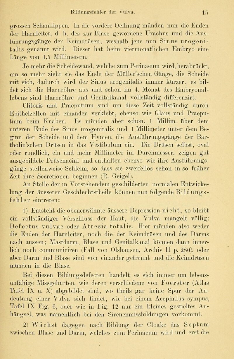 grossen Schamlippen. In die vordere Oeffnimg münden nun die Enden der Harnleiter, d. h. des zur Blase gewordene Urachus und die Aus- führungsgänge der Keimdrüsen, weshalb jene nun Sinus urogeni- tal is genannt wird. Dieser hat beim viermonatlichen Embryo eine Länge von 1,5 Millimetern. Je mehr die Scheidewand, welche zum Perinaeum wird, herabrückt, um so mehr zieht sie das Ende der Müller'schen Gänge, die Scheide mit sich, dadurch wird der Sinus urogenitalis immer kürzer, es bil- det sich die Harnröhre aus und schon im 4. Monat des Embryonal- lebens sind Harnröhre und Genitalkanal vollständig differenzirt. Clitoris und Praeputium sind um diese Zeit vollständig durch Epithelzellen mit einander verklebt, ebenso wie Glans und Praepu- tium beim Knaben. Es münden aber schon, 1 Millim. über dem unteren Ende des Sinus urogenitalis und 1 Millimeter unter dem Be- ginn der Scheide und dem Hymen, die Ausführungsgänge der Bar- tholin'schen Drüsen in das Vestibulum ein. Die Drüsen selbst, oval oder rundlich, ein und mehr Millimeter im Durchmesser, zeigen gut ausgebildete Drüsenacini und enthalten ebenso wie ihre Ausführungs- gänge stellenweise Schleim, so dass sie zweifellos schon in so früher Zeit ihre Secretionen beginnen (R. Geigel). An Stelle der in Vorstehendem geschilderten normalen Entwicke- lung der äusseren Geschlechtstheile können nun folgende Bildungs- fehler eintreten: 1) Entsteht die obenerwähnte äussere Depression nicht, so bleibt ein vollständiger Verschluss der Haut, die Vulva mangelt völlig: Defectus vulvae oder Atresia totalis. Hier münden also weder die Enden der Harnleiter, noch die der Keimdrüsen und des Darms nach aussen; Mastdarm, Blase und Genitalkanal können dann inner- lich noch communiciren (Fall von Olshausen, Archiv II p. 280), oder aber Darm und Blase sind von einander getrennt und die Keimdrüsen münden in die Blase. Bei diesen Bildungsdefecten handelt es sich immer um lebens- unfähige Missgeburten, wie deren verschiedene von Poerster (Atlas Tafel IX u. X) abgebildet sind, wo theils gar keine Spur der An- deutung einer Vulva sich findet, wie bei einem Acephalus sympus, Tafel IX Fig. 6, oder wie in Fig. 12 nur ein kleines gestieltes An- hängsel, was namentlich bei den Sirenenmissbildungen vorkommt. 2) Wächst dagegen nach Bildung der Cloake das Septuni zwischen Blase und Darm, welches zum Perinaeum wird und erst die