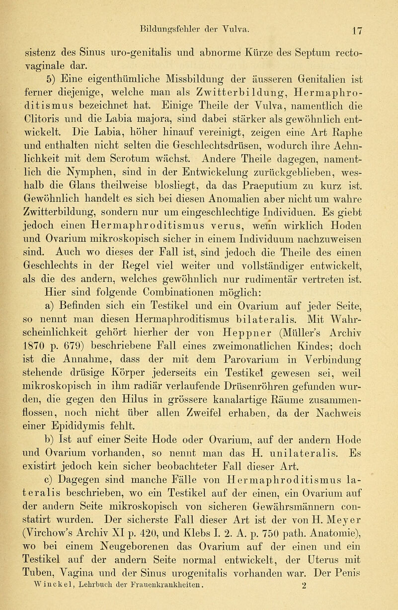 sistenz des Sinus uro-genitalis und abnorme Kürze des Septuni recto- vaginale dar. 5) Eine eigentümliche Missbildung der äusseren Genitalien ist ferner diejenige, welche man als Zwitterbildung, Hermaphro- dit ismus bezeichnet hat. Einige Theile der Vulva, namentlich die Clitoris und die Labia majora, sind dabei stärker als gewöhnlich ent- wickelt. Die Labia, höher hinauf vereinigt, zeigen eine Art Raphe und enthalten nicht selten die Geschlechtsdrüsen, wodurch ihre Aehn- lichkeit mit dem Scrotum wachst. Andere Theile dagegen, nament- lich die Nymphen, sind in der Entwickelung zurückgeblieben, wes- halb die Glans theilweise biosliegt, da das Praeputium zu kurz ist. Gewöhnlich handelt es sich bei diesen Anomalien aber nicht um wahre Zwitterbildung, sondern nur um eingeschlechtige Individuen. Es giebt jedoch einen Hermaphroditismus verus, wenn wirklich Hoden und Ovarium mikroskopisch sicher in einem Individuum nachzuweisen sind. Auch wo dieses der Fall ist, sind jedoch die Theile des einen Geschlechts in der Regel viel weiter und vollständiger entwickelt, als die des andern, welches gewöhnlich nur rudimentär vertreten ist. Hier sind folgende Combinationen möglich: a) Befinden sich ein Testikel und ein Ovarium auf jeder Seite, so nennt man diesen Hermaphroditismus bilateralis. Mit Wahr- scheinlichkeit gehört hierher der von Heppner (Müllers Archiv 1870 p. 679) beschriebene Fall eines zweimonatlichen Kindes; doch ist die Annahme, dass der mit dem Parovarium in Verbindung stehende drüsige Körper jederseits ein Testikel gewesen sei, weil mikroskopisch in ihm radiär verlaufende Drüsenröhren gefunden wur- den, die gegen den Hilus in grössere kanalartige Räume zusammen- flössen, noch nicht über allen Zweifel erhaben, da der Nachweis einer Epididymis fehlt. b) Ist auf einer Seite Hode oder Ovarium, auf der andern Hode und Ovarium vorhanden, so nennt man das H. unilateralis. Es existirt jedoch kein sicher beobachteter Fall dieser Art. c) Dagegen sind manche Fälle von Hermaphroditismus la- teralis beschrieben, wo ein Testikel auf der einen, ein Ovarium auf der andern Seite mikroskopisch von sicheren Gewährsmännern con- statirt wurden. Der sicherste Fall dieser Art ist der von H.Meyer (Virchow's Archiv XI p. 420, und Klebs I. 2. A. p. 750 path. Anatomie), wo bei einem Neugeborenen das Ovarium auf der einen und ein Testikel auf der andern Seite normal entwickelt, der Uterus mit Tuben, Vagina und der Sinus urogenitalis vorhanden war. Der Penis