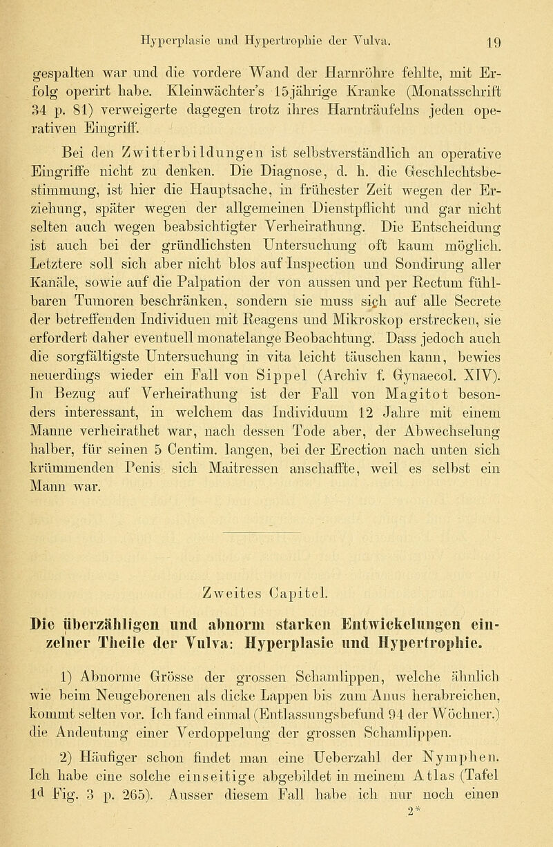 gespalten war und die vordere Wand der Harnröhre fehlte, mit Er- folg operirt habe. Kleinwächter's 15jährige Kranke (Monatsschrift 34 p. 81) verweigerte dagegen trotz ihres Harnträufeins jeden ope- rativen Eingriff. Bei den Zwitterbildungen ist selbstverständlich an operative Eingriffe nicht zu denken. Die Diagnose, d. h. die Greschlechtsbe- stimmung, ist hier die Hauptsache, in frühester Zeit wegen der Er- ziehung, später wegen der allgemeinen Dienstpflicht und gar nicht selten auch wegen beabsichtigter Verheirathung. Die Entscheidung ist auch bei der gründlichsten Untersuchung oft kaum möglich. Letztere soll sich aber nicht blos auf Inspection und Sondirung aller Kanäle, sowie auf die Palpation der von aussen und per Rectum fühl- baren Tumoren beschränken, sondern sie niuss sich auf alle Secrete der betreffenden Individuen mit Reagens und Mikroskop erstrecken, sie erfordert daher eventuell monatelange Beobachtung. Dass jedoch auch die sorgfältigste Untersuchung in vita leicht täuschen kann, bewies neuerdings wieder ein Fall von Sippel (Archiv f. Gynaecol. XIV). In Bezug auf Verheirathung ist der Fall von Magitot beson- ders interessant, in welchem das Individuum 12 Jahre mit einem Manne verheirathet war, nach dessen Tode aber, der Abwechselung halber, für seinen 5 Centim. langen, bei der Erection nach unten sich krümmenden Penis sich Maitressen anschaffte, weil es selbst ein Mann war. Zweites Capitel. Die überzähligen und abnorm starken Entwicklungen ein- zelner Theile der Vulva: Hyperplasie und Hypertrophie. 1) Abnorme Grösse der grossen Schamlippen, welche ähnlich wie beim Neugeborenen als dicke Lappen bis zum Anus herabreichen, kommt selten vor. Ich fand einmal (Entlassungsbefund 94 der Wöchner.) die Andeutung einer Verdoppelung der grossen Schamlippen. 2) Häufiger schon findet man eine Ueberzahl der Nymphen. Ich habe eine solche einseitige abgebildet in meinem Atlas (Tafel ld Fig. 3 p. 265). Ausser diesem Fall habe ich nur noch einen 2*