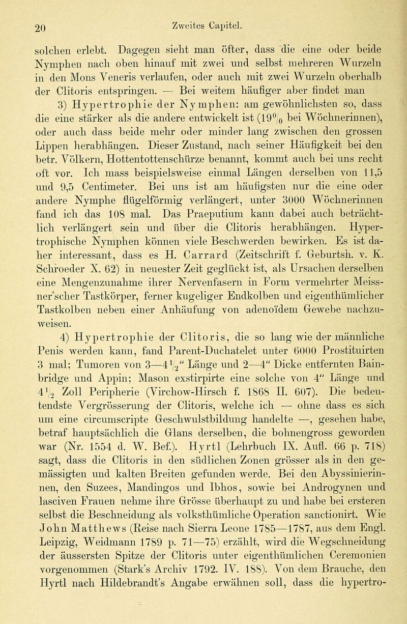 solchen erlebt. Dagegen sieht man öfter, dass die eine oder beide Nymphen nach oben hinauf mit zwei und selbst mehreren Wurzeln in den Mons Veneris verlaufen, oder auch mit zwei Wurzeln oberhalb der Clitoris entspringen. — Bei weitem häufiger aber findet man 3) Hypertrophie der Nymphen: am gewöhnlichsten so, dass die eine stärker als die andere entwickelt ist (190/0 bei Wöchnerinnen), oder auch dass beide mehr oder minder lang zwischen den grossen Lippen herabhängen. Dieser Zustand, nach seiner Häufigkeit bei den betr. Völkern, Hottentottenschürze benannt, kommt auch bei uns recht oft vor. Ich mass beispielsweise einmal Längen derselben von 11,5 und 9,5 Centimeter. Bei uns ist am häufigsten nur die eine oder andere Nymphe flügeiförmig verlängert, unter 3000 Wöchnerinnen fand ich das 108 mal. Das Praeputium kann dabei auch beträcht- lich verlängert sein und über die Clitoris herabhängen. Hyper- trophische Nymphen können viele Beschwerden bewirken. Es ist da- her interessant, dass es H. Carrard (Zeitschrift f. Geburtsh. v. K. Schroeder X. 62) in neuester Zeit geglückt ist, als Ursachen derselben eine Mengenzunahme ihrer Nervenfasern in Form vermehrter Meiss- ner'scher Tastkörper, ferner kugeliger Endkolben und eigenthümlicher Tastkolben neben einer Anhäufung von adenoidem Gewebe nachzu- weisen. 4) Hypertrophie der Clitoris, die so lang wie der männliche Penis werden kann, fand Parent-Duchatelet unter 6000 Prostituirten 3 mal; Tumoren von 3—41/2 Länge und 2—4 Dicke entfernten Bain- bridge und Appin; Mason exstirpirte eine solche von 4 Länge und 4\2 Zoll Peripherie (Virchow-Hirsch f. 1868 IL 607). Die bedeu- tendste Vergrösserung der Clitoris, welche ich — ohne dass es sich um eine circumscripte Geschwulstbildung handelte —, gesehen habe, betraf hauptsächlich die Glans derselben, die bohnengross geworden war (Nr. 1554 d. W. Bef.). Hyrtl (Lehrbuch IX. Aufl. 66 p. 718) sagt, dass die Clitoris in den südlichen Zonen grösser als in den ge- mässigten und kalten Breiten gefunden werde. Bei den Abyssinierin- nen, den Suzees, Mandingos und Ibhos, sowie bei Androgynen und lasciven Frauen nehme ihre Grösse überhaupt zu und habe bei ersteren selbst die Beschneidung als volksthümliche Operation sanctionirt. Wie John Matthews (Reise nach Sierra Leone 1785—1787, aus dem Engl. Leipzig, Weidmann 1789 p. 71—75) erzählt, wird die Wegschneidung der äussersten Spitze der Clitoris unter eigenthümlichen Ceremonien vorgenommen (Stark's Archiv 1792. IV. 188). Von dem Brauche, den Hyrtl nach Hildebrandt's Angabe erwähnen soll, dass die hypertro-